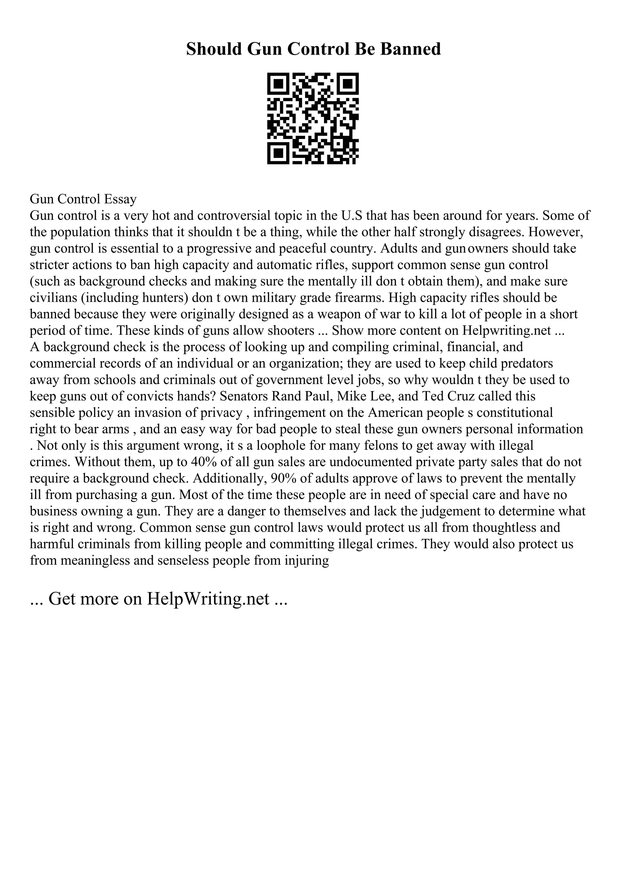 Should Gun Control Be Banned
Gun Control Essay
Gun control is a very hot and controversial topic in the U.S that has been around for years. Some of
the population thinks that it shouldn t be a thing, while the other half strongly disagrees. However,
gun control is essential to a progressive and peaceful country. Adults and gunowners should take
stricter actions to ban high capacity and automatic rifles, support common sense gun control
(such as background checks and making sure the mentally ill don t obtain them), and make sure
civilians (including hunters) don t own military grade firearms. High capacity rifles should be
banned because they were originally designed as a weapon of war to kill a lot of people in a short
period of time. These kinds of guns allow shooters ... Show more content on Helpwriting.net ...
A background check is the process of looking up and compiling criminal, financial, and
commercial records of an individual or an organization; they are used to keep child predators
away from schools and criminals out of government level jobs, so why wouldn t they be used to
keep guns out of convicts hands? Senators Rand Paul, Mike Lee, and Ted Cruz called this
sensible policy an invasion of privacy , infringement on the American people s constitutional
right to bear arms , and an easy way for bad people to steal these gun owners personal information
. Not only is this argument wrong, it s a loophole for many felons to get away with illegal
crimes. Without them, up to 40% of all gun sales are undocumented private party sales that do not
require a background check. Additionally, 90% of adults approve of laws to prevent the mentally
ill from purchasing a gun. Most of the time these people are in need of special care and have no
business owning a gun. They are a danger to themselves and lack the judgement to determine what
is right and wrong. Common sense gun control laws would protect us all from thoughtless and
harmful criminals from killing people and committing illegal crimes. They would also protect us
from meaningless and senseless people from injuring
... Get more on HelpWriting.net ...
 