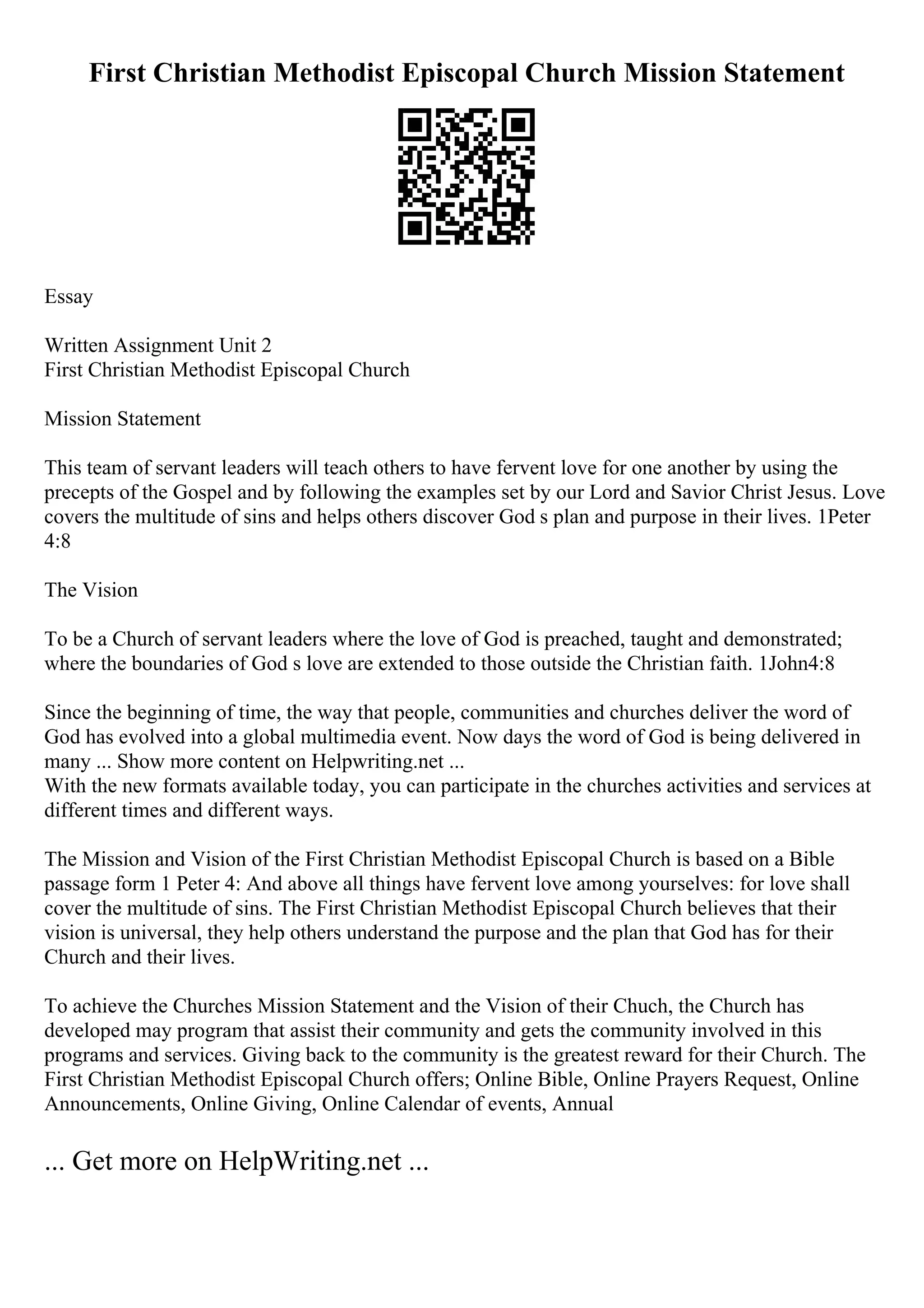 First Christian Methodist Episcopal Church Mission Statement
Essay
Written Assignment Unit 2
First Christian Methodist Episcopal Church
Mission Statement
This team of servant leaders will teach others to have fervent love for one another by using the
precepts of the Gospel and by following the examples set by our Lord and Savior Christ Jesus. Love
covers the multitude of sins and helps others discover God s plan and purpose in their lives. 1Peter
4:8
The Vision
To be a Church of servant leaders where the love of God is preached, taught and demonstrated;
where the boundaries of God s love are extended to those outside the Christian faith. 1John4:8
Since the beginning of time, the way that people, communities and churches deliver the word of
God has evolved into a global multimedia event. Now days the word of God is being delivered in
many ... Show more content on Helpwriting.net ...
With the new formats available today, you can participate in the churches activities and services at
different times and different ways.
The Mission and Vision of the First Christian Methodist Episcopal Church is based on a Bible
passage form 1 Peter 4: And above all things have fervent love among yourselves: for love shall
cover the multitude of sins. The First Christian Methodist Episcopal Church believes that their
vision is universal, they help others understand the purpose and the plan that God has for their
Church and their lives.
To achieve the Churches Mission Statement and the Vision of their Chuch, the Church has
developed may program that assist their community and gets the community involved in this
programs and services. Giving back to the community is the greatest reward for their Church. The
First Christian Methodist Episcopal Church offers; Online Bible, Online Prayers Request, Online
Announcements, Online Giving, Online Calendar of events, Annual
... Get more on HelpWriting.net ...
 