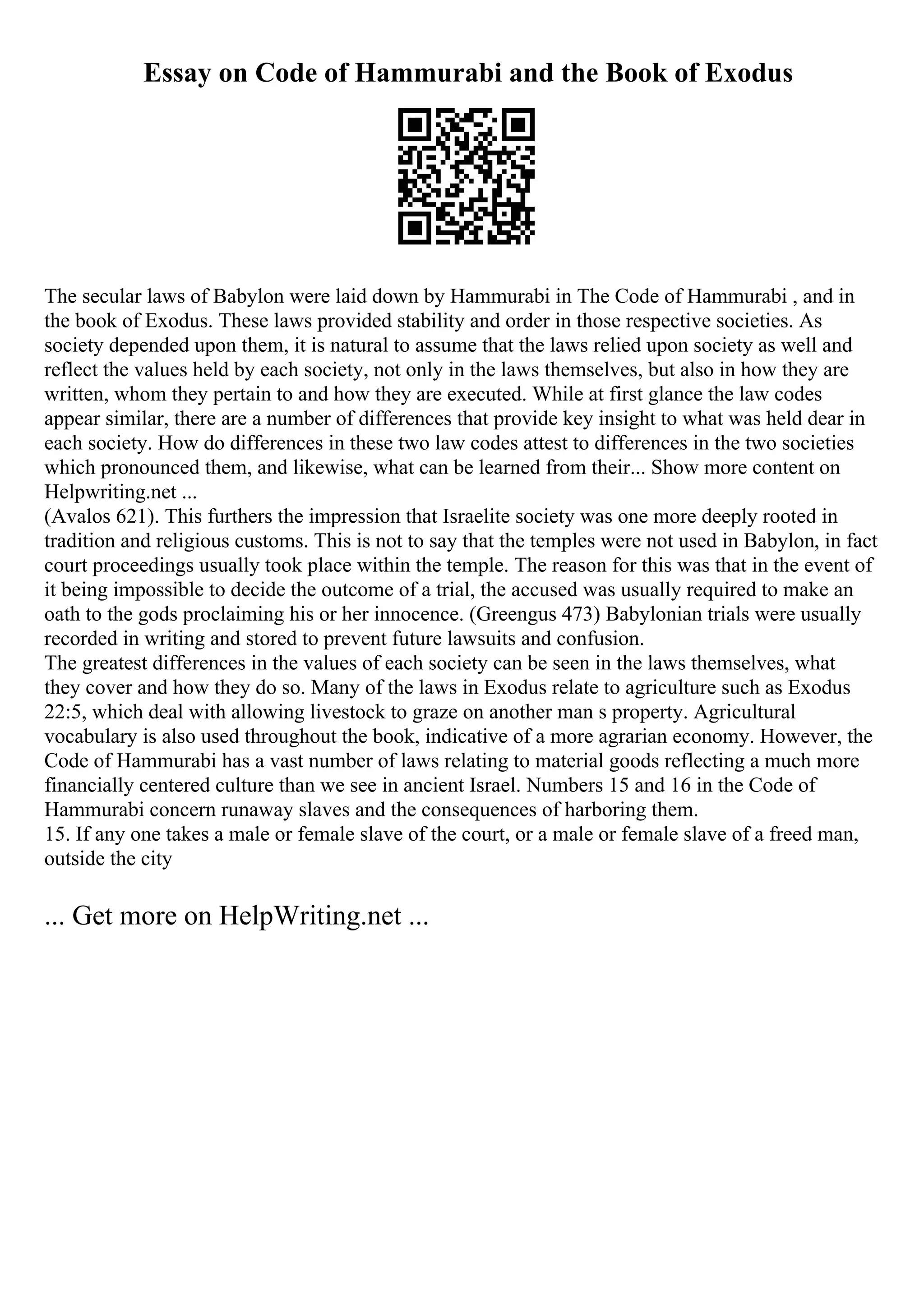 Essay on Code of Hammurabi and the Book of Exodus
The secular laws of Babylon were laid down by Hammurabi in The Code of Hammurabi , and in
the book of Exodus. These laws provided stability and order in those respective societies. As
society depended upon them, it is natural to assume that the laws relied upon society as well and
reflect the values held by each society, not only in the laws themselves, but also in how they are
written, whom they pertain to and how they are executed. While at first glance the law codes
appear similar, there are a number of differences that provide key insight to what was held dear in
each society. How do differences in these two law codes attest to differences in the two societies
which pronounced them, and likewise, what can be learned from their... Show more content on
Helpwriting.net ...
(Avalos 621). This furthers the impression that Israelite society was one more deeply rooted in
tradition and religious customs. This is not to say that the temples were not used in Babylon, in fact
court proceedings usually took place within the temple. The reason for this was that in the event of
it being impossible to decide the outcome of a trial, the accused was usually required to make an
oath to the gods proclaiming his or her innocence. (Greengus 473) Babylonian trials were usually
recorded in writing and stored to prevent future lawsuits and confusion.
The greatest differences in the values of each society can be seen in the laws themselves, what
they cover and how they do so. Many of the laws in Exodus relate to agriculture such as Exodus
22:5, which deal with allowing livestock to graze on another man s property. Agricultural
vocabulary is also used throughout the book, indicative of a more agrarian economy. However, the
Code of Hammurabi has a vast number of laws relating to material goods reflecting a much more
financially centered culture than we see in ancient Israel. Numbers 15 and 16 in the Code of
Hammurabi concern runaway slaves and the consequences of harboring them.
15. If any one takes a male or female slave of the court, or a male or female slave of a freed man,
outside the city
... Get more on HelpWriting.net ...
 
