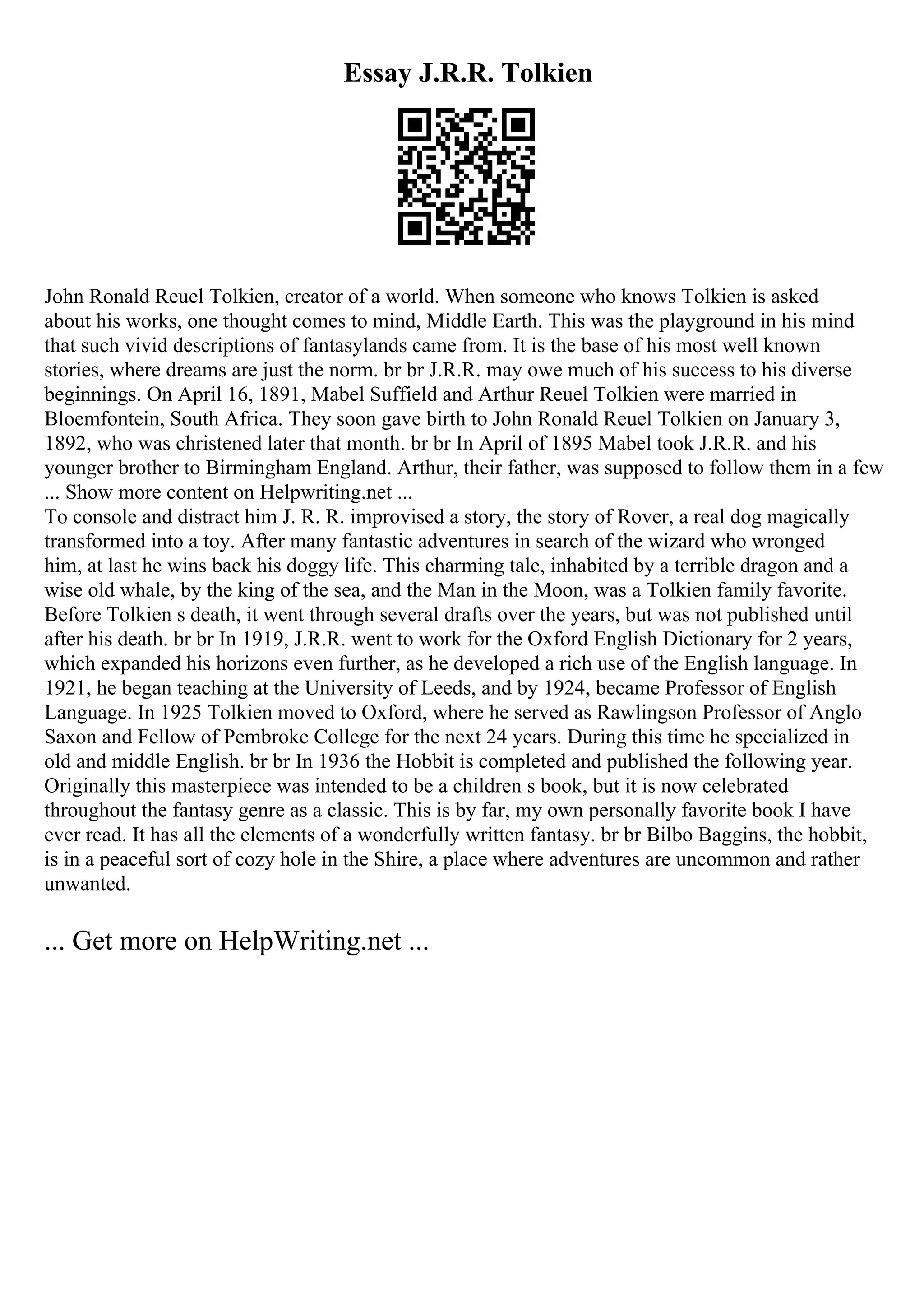 Essay J.R.R. Tolkien
John Ronald Reuel Tolkien, creator of a world. When someone who knows Tolkien is asked
about his works, one thought comes to mind, Middle Earth. This was the playground in his mind
that such vivid descriptions of fantasylands came from. It is the base of his most well known
stories, where dreams are just the norm. br br J.R.R. may owe much of his success to his diverse
beginnings. On April 16, 1891, Mabel Suffield and Arthur Reuel Tolkien were married in
Bloemfontein, South Africa. They soon gave birth to John Ronald Reuel Tolkien on January 3,
1892, who was christened later that month. br br In April of 1895 Mabel took J.R.R. and his
younger brother to Birmingham England. Arthur, their father, was supposed to follow them in a few
... Show more content on Helpwriting.net ...
To console and distract him J. R. R. improvised a story, the story of Rover, a real dog magically
transformed into a toy. After many fantastic adventures in search of the wizard who wronged
him, at last he wins back his doggy life. This charming tale, inhabited by a terrible dragon and a
wise old whale, by the king of the sea, and the Man in the Moon, was a Tolkien family favorite.
Before Tolkien s death, it went through several drafts over the years, but was not published until
after his death. br br In 1919, J.R.R. went to work for the Oxford English Dictionary for 2 years,
which expanded his horizons even further, as he developed a rich use of the English language. In
1921, he began teaching at the University of Leeds, and by 1924, became Professor of English
Language. In 1925 Tolkien moved to Oxford, where he served as Rawlingson Professor of Anglo
Saxon and Fellow of Pembroke College for the next 24 years. During this time he specialized in
old and middle English. br br In 1936 the Hobbit is completed and published the following year.
Originally this masterpiece was intended to be a children s book, but it is now celebrated
throughout the fantasy genre as a classic. This is by far, my own personally favorite book I have
ever read. It has all the elements of a wonderfully written fantasy. br br Bilbo Baggins, the hobbit,
is in a peaceful sort of cozy hole in the Shire, a place where adventures are uncommon and rather
unwanted.
... Get more on HelpWriting.net ...
 
