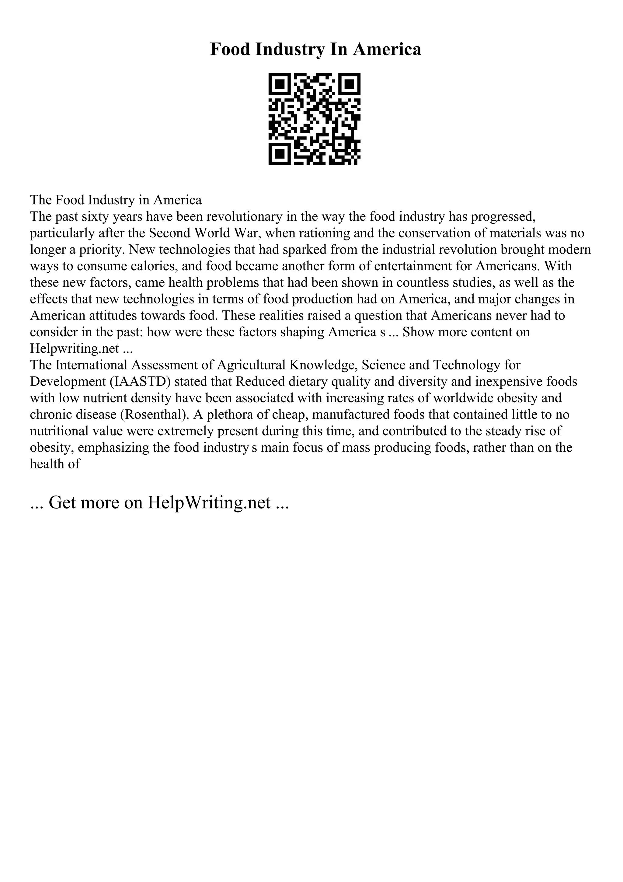 Food Industry In America
The Food Industry in America
The past sixty years have been revolutionary in the way the food industry has progressed,
particularly after the Second World War, when rationing and the conservation of materials was no
longer a priority. New technologies that had sparked from the industrial revolution brought modern
ways to consume calories, and food became another form of entertainment for Americans. With
these new factors, came health problems that had been shown in countless studies, as well as the
effects that new technologies in terms of food production had on America, and major changes in
American attitudes towards food. These realities raised a question that Americans never had to
consider in the past: how were these factors shaping America s ... Show more content on
Helpwriting.net ...
The International Assessment of Agricultural Knowledge, Science and Technology for
Development (IAASTD) stated that Reduced dietary quality and diversity and inexpensive foods
with low nutrient density have been associated with increasing rates of worldwide obesity and
chronic disease (Rosenthal). A plethora of cheap, manufactured foods that contained little to no
nutritional value were extremely present during this time, and contributed to the steady rise of
obesity, emphasizing the food industry s main focus of mass producing foods, rather than on the
health of
... Get more on HelpWriting.net ...
 