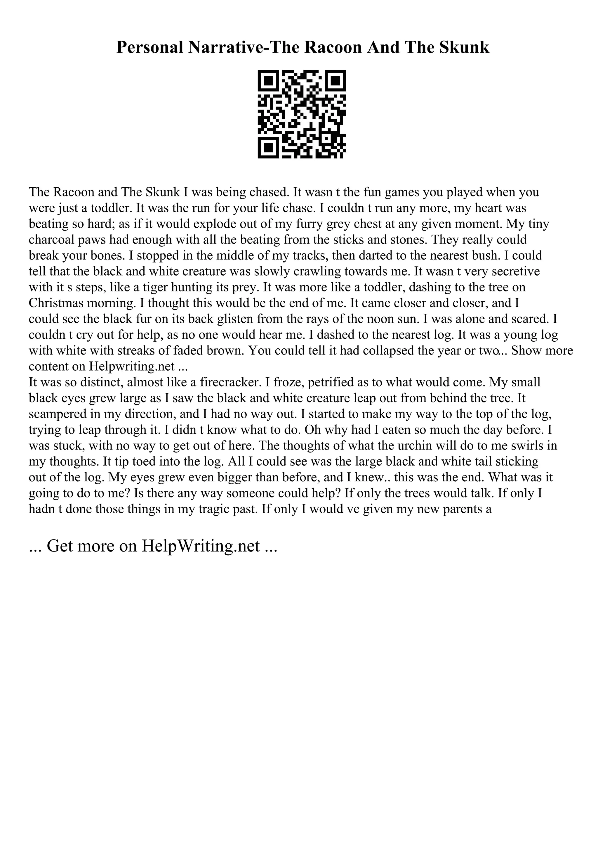 Personal Narrative-The Racoon And The Skunk
The Racoon and The Skunk I was being chased. It wasn t the fun games you played when you
were just a toddler. It was the run for your life chase. I couldn t run any more, my heart was
beating so hard; as if it would explode out of my furry grey chest at any given moment. My tiny
charcoal paws had enough with all the beating from the sticks and stones. They really could
break your bones. I stopped in the middle of my tracks, then darted to the nearest bush. I could
tell that the black and white creature was slowly crawling towards me. It wasn t very secretive
with it s steps, like a tiger hunting its prey. It was more like a toddler, dashing to the tree on
Christmas morning. I thought this would be the end of me. It came closer and closer, and I
could see the black fur on its back glisten from the rays of the noon sun. I was alone and scared. I
couldn t cry out for help, as no one would hear me. I dashed to the nearest log. It was a young log
with white with streaks of faded brown. You could tell it had collapsed the year or two... Show more
content on Helpwriting.net ...
It was so distinct, almost like a firecracker. I froze, petrified as to what would come. My small
black eyes grew large as I saw the black and white creature leap out from behind the tree. It
scampered in my direction, and I had no way out. I started to make my way to the top of the log,
trying to leap through it. I didn t know what to do. Oh why had I eaten so much the day before. I
was stuck, with no way to get out of here. The thoughts of what the urchin will do to me swirls in
my thoughts. It tip toed into the log. All I could see was the large black and white tail sticking
out of the log. My eyes grew even bigger than before, and I knew.. this was the end. What was it
going to do to me? Is there any way someone could help? If only the trees would talk. If only I
hadn t done those things in my tragic past. If only I would ve given my new parents a
... Get more on HelpWriting.net ...
 