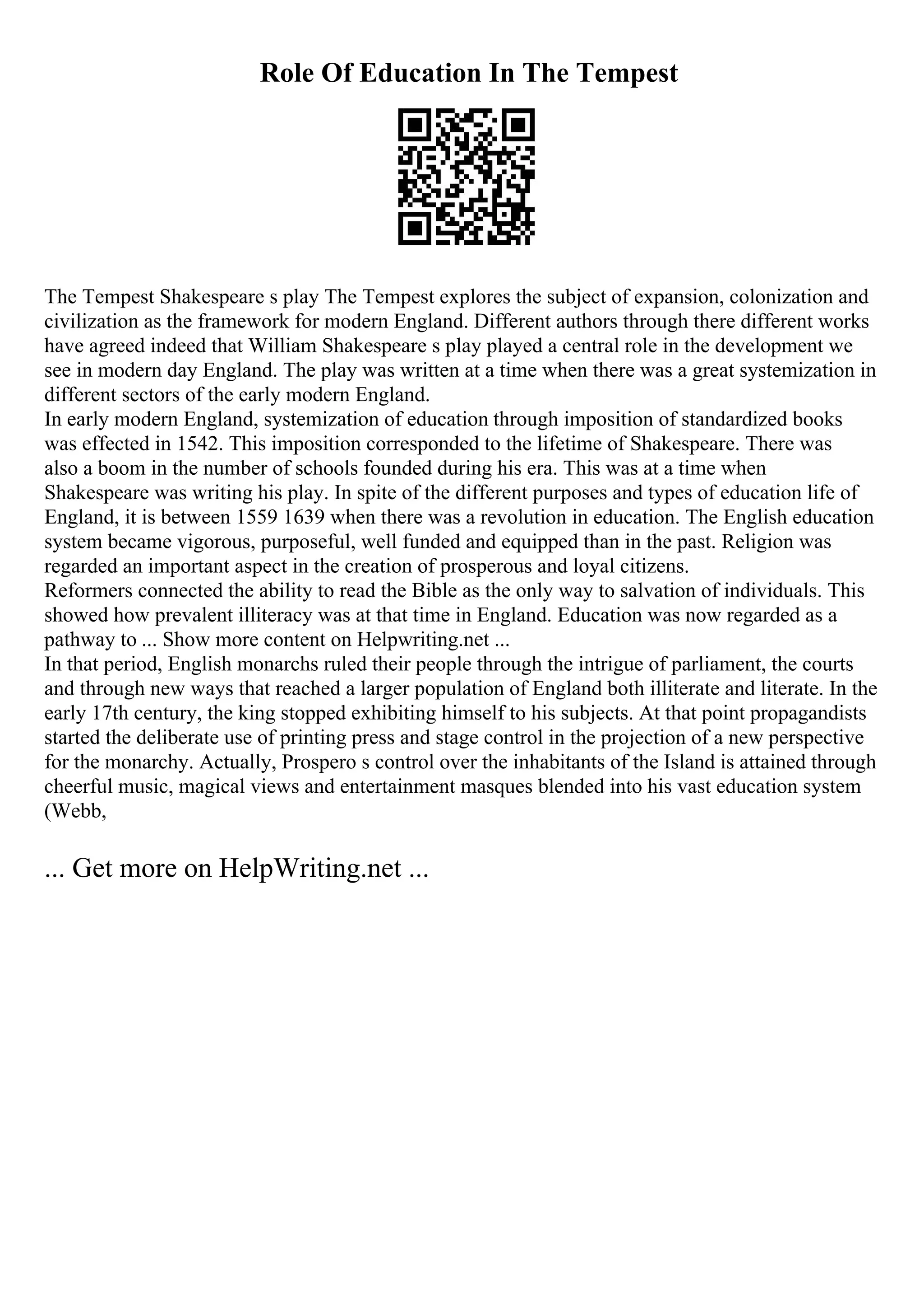 Role Of Education In The Tempest
The Tempest Shakespeare s play The Tempest explores the subject of expansion, colonization and
civilization as the framework for modern England. Different authors through there different works
have agreed indeed that William Shakespeare s play played a central role in the development we
see in modern day England. The play was written at a time when there was a great systemization in
different sectors of the early modern England.
In early modern England, systemization of education through imposition of standardized books
was effected in 1542. This imposition corresponded to the lifetime of Shakespeare. There was
also a boom in the number of schools founded during his era. This was at a time when
Shakespeare was writing his play. In spite of the different purposes and types of education life of
England, it is between 1559 1639 when there was a revolution in education. The English education
system became vigorous, purposeful, well funded and equipped than in the past. Religion was
regarded an important aspect in the creation of prosperous and loyal citizens.
Reformers connected the ability to read the Bible as the only way to salvation of individuals. This
showed how prevalent illiteracy was at that time in England. Education was now regarded as a
pathway to ... Show more content on Helpwriting.net ...
In that period, English monarchs ruled their people through the intrigue of parliament, the courts
and through new ways that reached a larger population of England both illiterate and literate. In the
early 17th century, the king stopped exhibiting himself to his subjects. At that point propagandists
started the deliberate use of printing press and stage control in the projection of a new perspective
for the monarchy. Actually, Prospero s control over the inhabitants of the Island is attained through
cheerful music, magical views and entertainment masques blended into his vast education system
(Webb,
... Get more on HelpWriting.net ...
 
