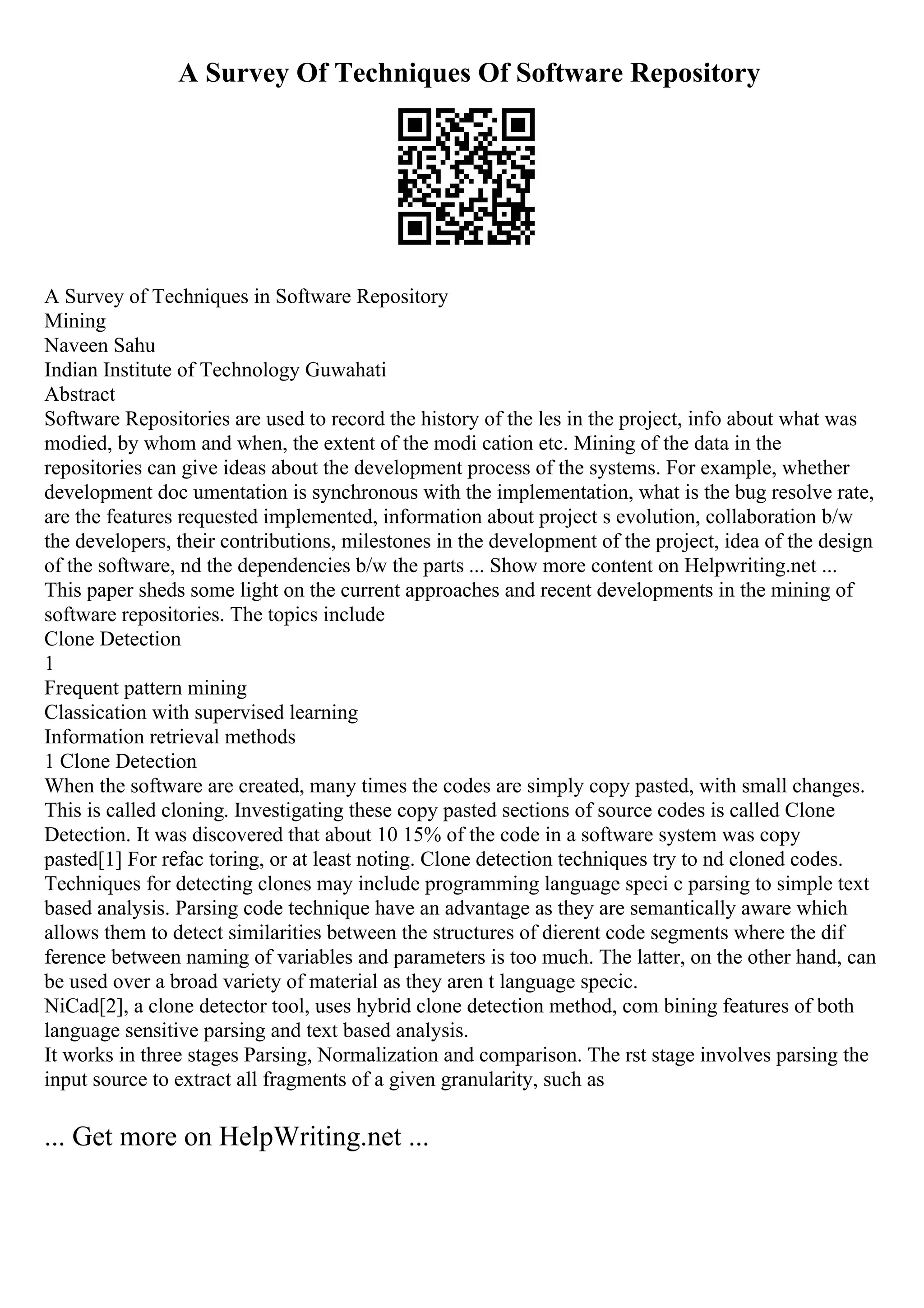 A Survey Of Techniques Of Software Repository
A Survey of Techniques in Software Repository
Mining
Naveen Sahu
Indian Institute of Technology Guwahati
Abstract
Software Repositories are used to record the history of the les in the project, info about what was
modied, by whom and when, the extent of the modi cation etc. Mining of the data in the
repositories can give ideas about the development process of the systems. For example, whether
development doc umentation is synchronous with the implementation, what is the bug resolve rate,
are the features requested implemented, information about project s evolution, collaboration b/w
the developers, their contributions, milestones in the development of the project, idea of the design
of the software, nd the dependencies b/w the parts ... Show more content on Helpwriting.net ...
This paper sheds some light on the current approaches and recent developments in the mining of
software repositories. The topics include
Clone Detection
1
Frequent pattern mining
Classication with supervised learning
Information retrieval methods
1 Clone Detection
When the software are created, many times the codes are simply copy pasted, with small changes.
This is called cloning. Investigating these copy pasted sections of source codes is called Clone
Detection. It was discovered that about 10 15% of the code in a software system was copy
pasted[1] For refac toring, or at least noting. Clone detection techniques try to nd cloned codes.
Techniques for detecting clones may include programming language speci c parsing to simple text
based analysis. Parsing code technique have an advantage as they are semantically aware which
allows them to detect similarities between the structures of dierent code segments where the dif
ference between naming of variables and parameters is too much. The latter, on the other hand, can
be used over a broad variety of material as they aren t language specic.
NiCad[2], a clone detector tool, uses hybrid clone detection method, com bining features of both
language sensitive parsing and text based analysis.
It works in three stages Parsing, Normalization and comparison. The rst stage involves parsing the
input source to extract all fragments of a given granularity, such as
... Get more on HelpWriting.net ...
 