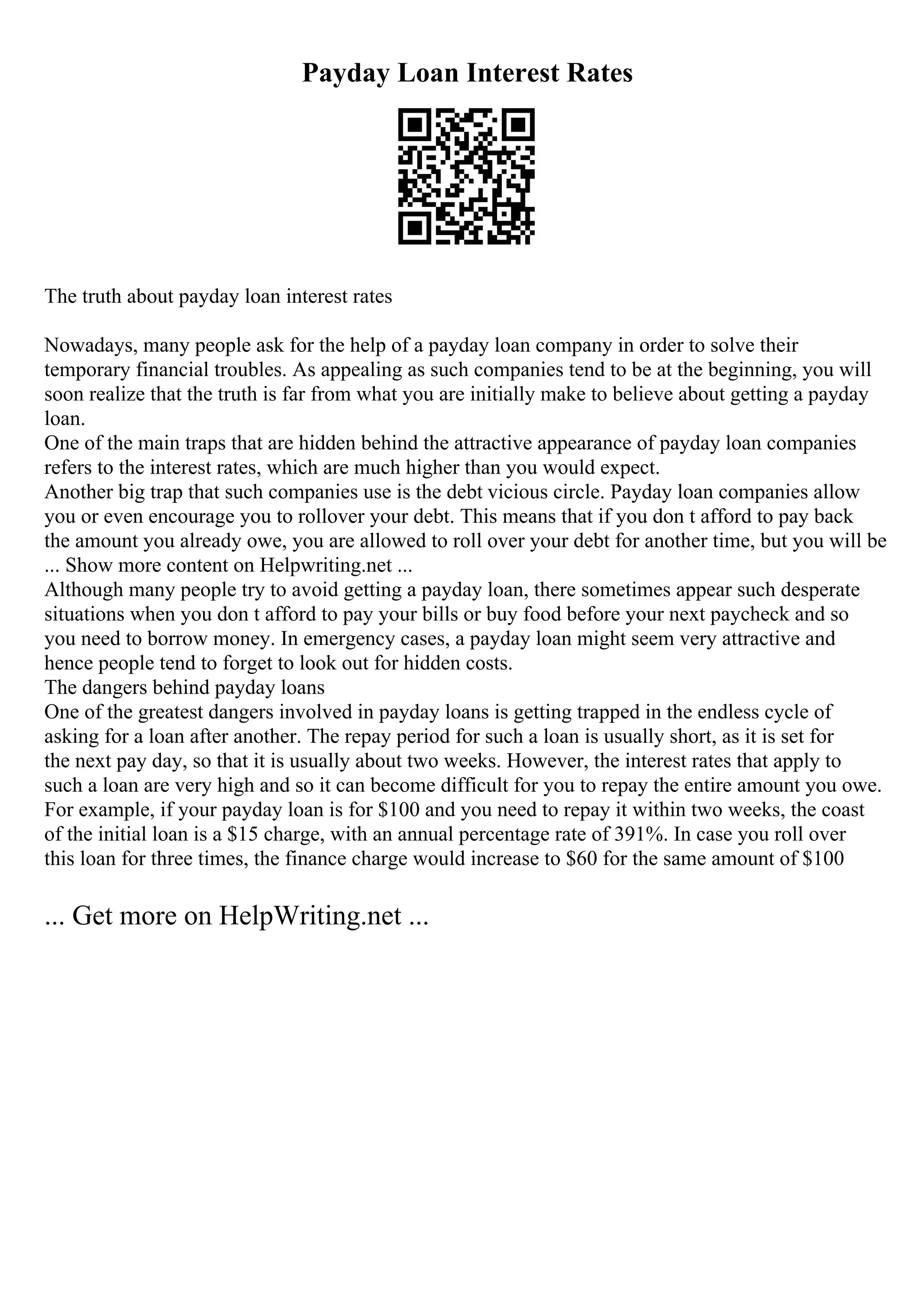 Payday Loan Interest Rates
The truth about payday loan interest rates
Nowadays, many people ask for the help of a payday loan company in order to solve their
temporary financial troubles. As appealing as such companies tend to be at the beginning, you will
soon realize that the truth is far from what you are initially make to believe about getting a payday
loan.
One of the main traps that are hidden behind the attractive appearance of payday loan companies
refers to the interest rates, which are much higher than you would expect.
Another big trap that such companies use is the debt vicious circle. Payday loan companies allow
you or even encourage you to rollover your debt. This means that if you don t afford to pay back
the amount you already owe, you are allowed to roll over your debt for another time, but you will be
... Show more content on Helpwriting.net ...
Although many people try to avoid getting a payday loan, there sometimes appear such desperate
situations when you don t afford to pay your bills or buy food before your next paycheck and so
you need to borrow money. In emergency cases, a payday loan might seem very attractive and
hence people tend to forget to look out for hidden costs.
The dangers behind payday loans
One of the greatest dangers involved in payday loans is getting trapped in the endless cycle of
asking for a loan after another. The repay period for such a loan is usually short, as it is set for
the next pay day, so that it is usually about two weeks. However, the interest rates that apply to
such a loan are very high and so it can become difficult for you to repay the entire amount you owe.
For example, if your payday loan is for $100 and you need to repay it within two weeks, the coast
of the initial loan is a $15 charge, with an annual percentage rate of 391%. In case you roll over
this loan for three times, the finance charge would increase to $60 for the same amount of $100
... Get more on HelpWriting.net ...
 