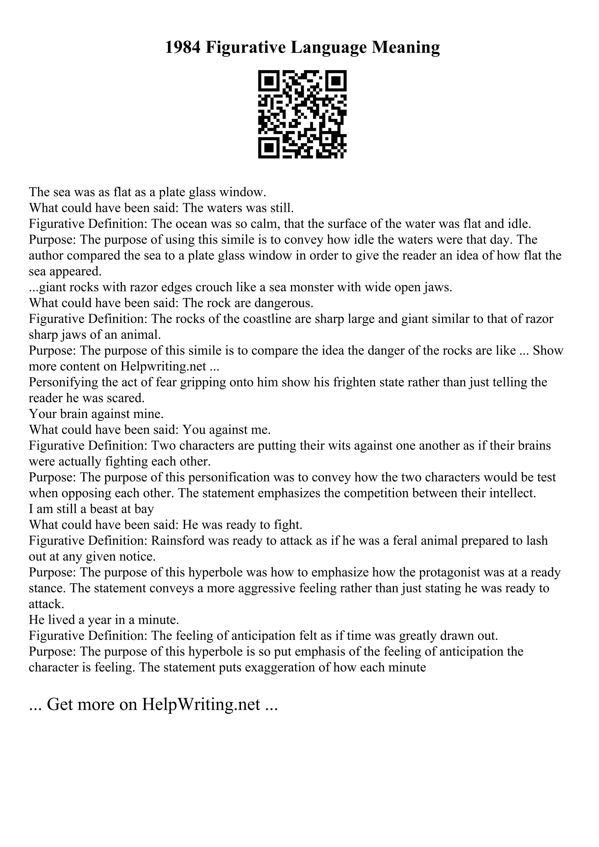 1984 Figurative Language Meaning
The sea was as flat as a plate glass window.
What could have been said: The waters was still.
Figurative Definition: The ocean was so calm, that the surface of the water was flat and idle.
Purpose: The purpose of using this simile is to convey how idle the waters were that day. The
author compared the sea to a plate glass window in order to give the reader an idea of how flat the
sea appeared.
...giant rocks with razor edges crouch like a sea monster with wide open jaws.
What could have been said: The rock are dangerous.
Figurative Definition: The rocks of the coastline are sharp large and giant similar to that of razor
sharp jaws of an animal.
Purpose: The purpose of this simile is to compare the idea the danger of the rocks are like ... Show
more content on Helpwriting.net ...
Personifying the act of fear gripping onto him show his frighten state rather than just telling the
reader he was scared.
Your brain against mine.
What could have been said: You against me.
Figurative Definition: Two characters are putting their wits against one another as if their brains
were actually fighting each other.
Purpose: The purpose of this personification was to convey how the two characters would be test
when opposing each other. The statement emphasizes the competition between their intellect.
I am still a beast at bay
What could have been said: He was ready to fight.
Figurative Definition: Rainsford was ready to attack as if he was a feral animal prepared to lash
out at any given notice.
Purpose: The purpose of this hyperbole was how to emphasize how the protagonist was at a ready
stance. The statement conveys a more aggressive feeling rather than just stating he was ready to
attack.
He lived a year in a minute.
Figurative Definition: The feeling of anticipation felt as if time was greatly drawn out.
Purpose: The purpose of this hyperbole is so put emphasis of the feeling of anticipation the
character is feeling. The statement puts exaggeration of how each minute
... Get more on HelpWriting.net ...
 