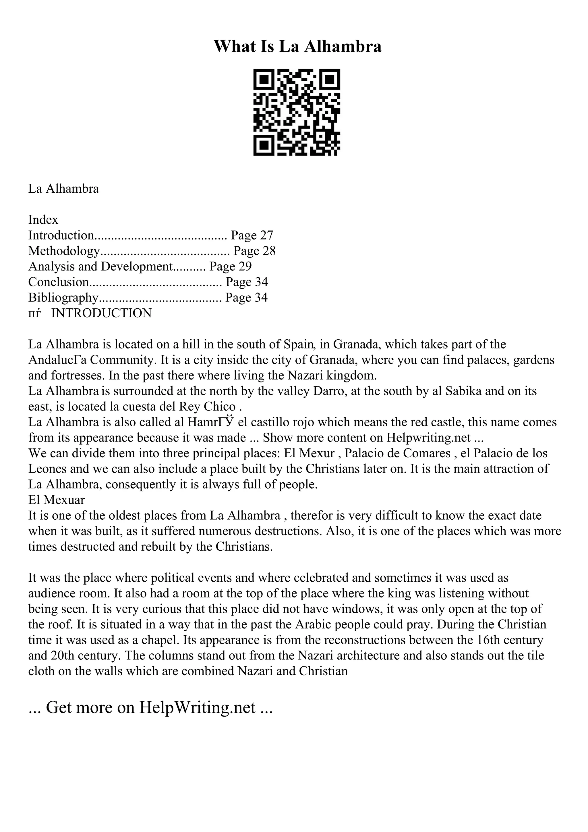What Is La Alhambra
La Alhambra
Index
Introduction........................................ Page 27
Methodology....................................... Page 28
Analysis and Development.......... Page 29
Conclusion........................................ Page 34
Bibliography..................................... Page 34
пѓ INTRODUCTION
La Alhambra is located on a hill in the south of Spain, in Granada, which takes part of the
AndalucГa Community. It is a city inside the city of Granada, where you can find palaces, gardens
and fortresses. In the past there where living the Nazari kingdom.
La Alhambra is surrounded at the north by the valley Darro, at the south by al Sabika and on its
east, is located la cuesta del Rey Chico .
La Alhambra is also called al HamrГЎ el castillo rojo which means the red castle, this name comes
from its appearance because it was made ... Show more content on Helpwriting.net ...
We can divide them into three principal places: El Mexur , Palacio de Comares , el Palacio de los
Leones and we can also include a place built by the Christians later on. It is the main attraction of
La Alhambra, consequently it is always full of people.
El Mexuar
It is one of the oldest places from La Alhambra , therefor is very difficult to know the exact date
when it was built, as it suffered numerous destructions. Also, it is one of the places which was more
times destructed and rebuilt by the Christians.
It was the place where political events and where celebrated and sometimes it was used as
audience room. It also had a room at the top of the place where the king was listening without
being seen. It is very curious that this place did not have windows, it was only open at the top of
the roof. It is situated in a way that in the past the Arabic people could pray. During the Christian
time it was used as a chapel. Its appearance is from the reconstructions between the 16th century
and 20th century. The columns stand out from the Nazari architecture and also stands out the tile
cloth on the walls which are combined Nazari and Christian
... Get more on HelpWriting.net ...
 