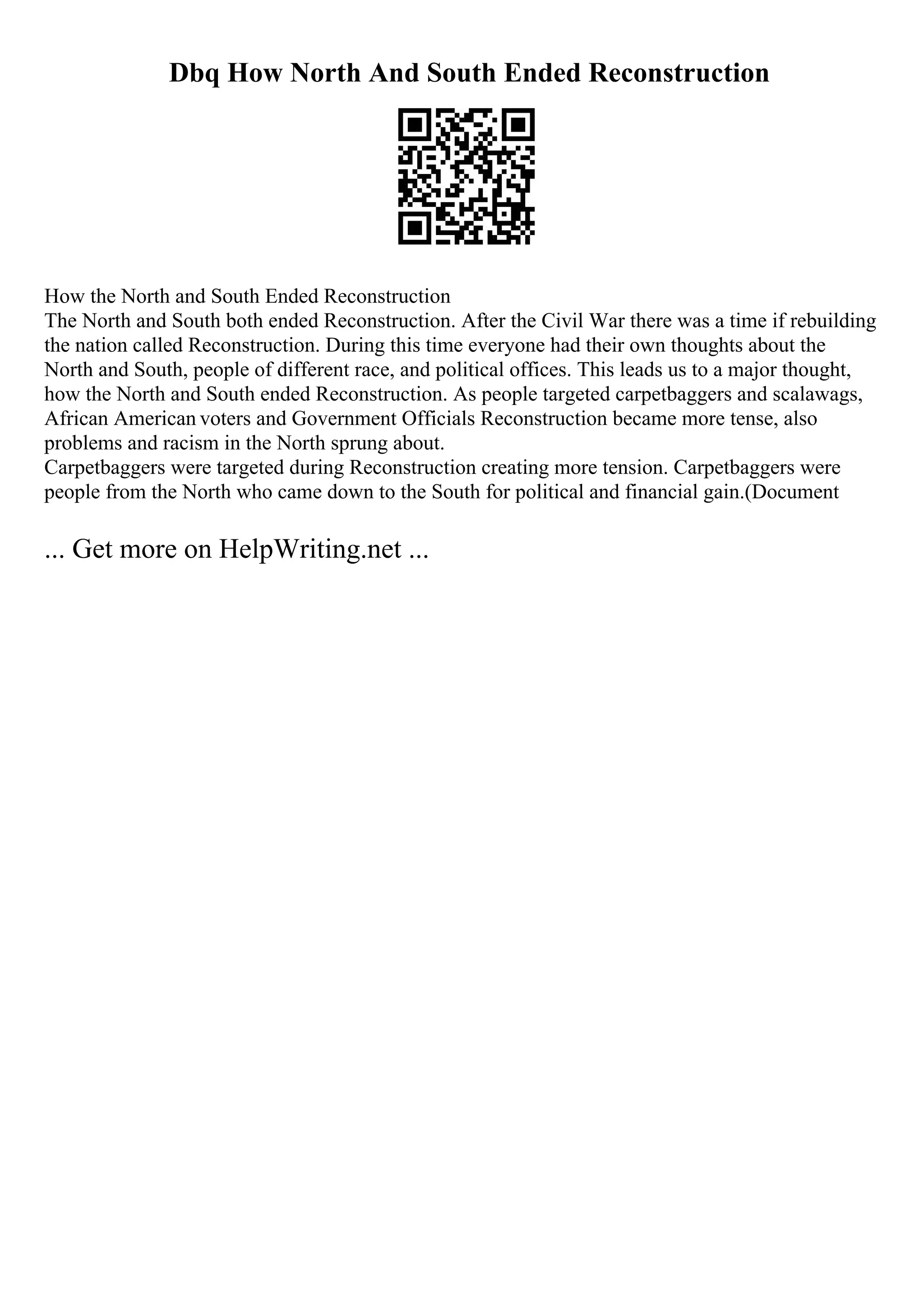 Dbq How North And South Ended Reconstruction
How the North and South Ended Reconstruction
The North and South both ended Reconstruction. After the Civil War there was a time if rebuilding
the nation called Reconstruction. During this time everyone had their own thoughts about the
North and South, people of different race, and political offices. This leads us to a major thought,
how the North and South ended Reconstruction. As people targeted carpetbaggers and scalawags,
African American voters and Government Officials Reconstruction became more tense, also
problems and racism in the North sprung about.
Carpetbaggers were targeted during Reconstruction creating more tension. Carpetbaggers were
people from the North who came down to the South for political and financial gain.(Document
... Get more on HelpWriting.net ...
 