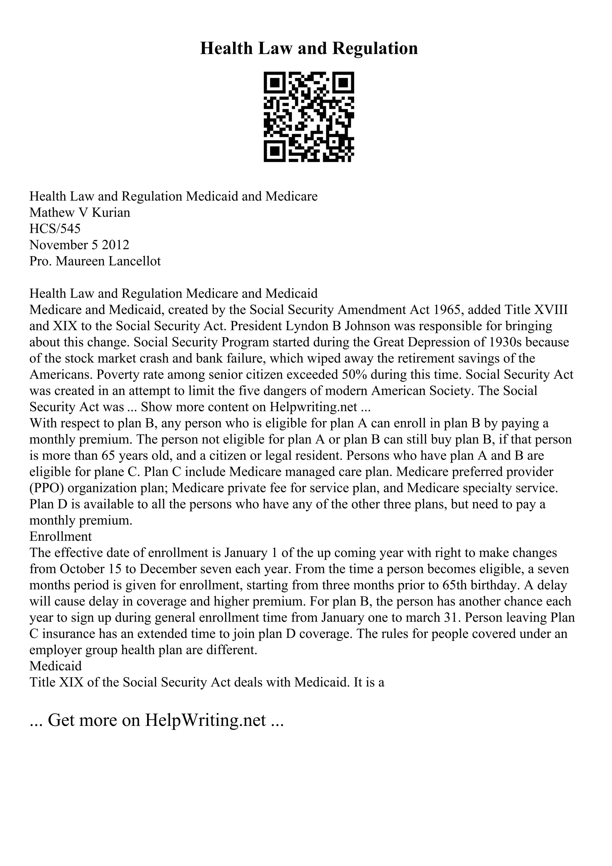 Health Law and Regulation
Health Law and Regulation Medicaid and Medicare
Mathew V Kurian
HCS/545
November 5 2012
Pro. Maureen Lancellot
Health Law and Regulation Medicare and Medicaid
Medicare and Medicaid, created by the Social Security Amendment Act 1965, added Title XVIII
and XIX to the Social Security Act. President Lyndon B Johnson was responsible for bringing
about this change. Social Security Program started during the Great Depression of 1930s because
of the stock market crash and bank failure, which wiped away the retirement savings of the
Americans. Poverty rate among senior citizen exceeded 50% during this time. Social Security Act
was created in an attempt to limit the five dangers of modern American Society. The Social
Security Act was ... Show more content on Helpwriting.net ...
With respect to plan B, any person who is eligible for plan A can enroll in plan B by paying a
monthly premium. The person not eligible for plan A or plan B can still buy plan B, if that person
is more than 65 years old, and a citizen or legal resident. Persons who have plan A and B are
eligible for plane C. Plan C include Medicare managed care plan. Medicare preferred provider
(PPO) organization plan; Medicare private fee for service plan, and Medicare specialty service.
Plan D is available to all the persons who have any of the other three plans, but need to pay a
monthly premium.
Enrollment
The effective date of enrollment is January 1 of the up coming year with right to make changes
from October 15 to December seven each year. From the time a person becomes eligible, a seven
months period is given for enrollment, starting from three months prior to 65th birthday. A delay
will cause delay in coverage and higher premium. For plan B, the person has another chance each
year to sign up during general enrollment time from January one to march 31. Person leaving Plan
C insurance has an extended time to join plan D coverage. The rules for people covered under an
employer group health plan are different.
Medicaid
Title XIX of the Social Security Act deals with Medicaid. It is a
... Get more on HelpWriting.net ...
 