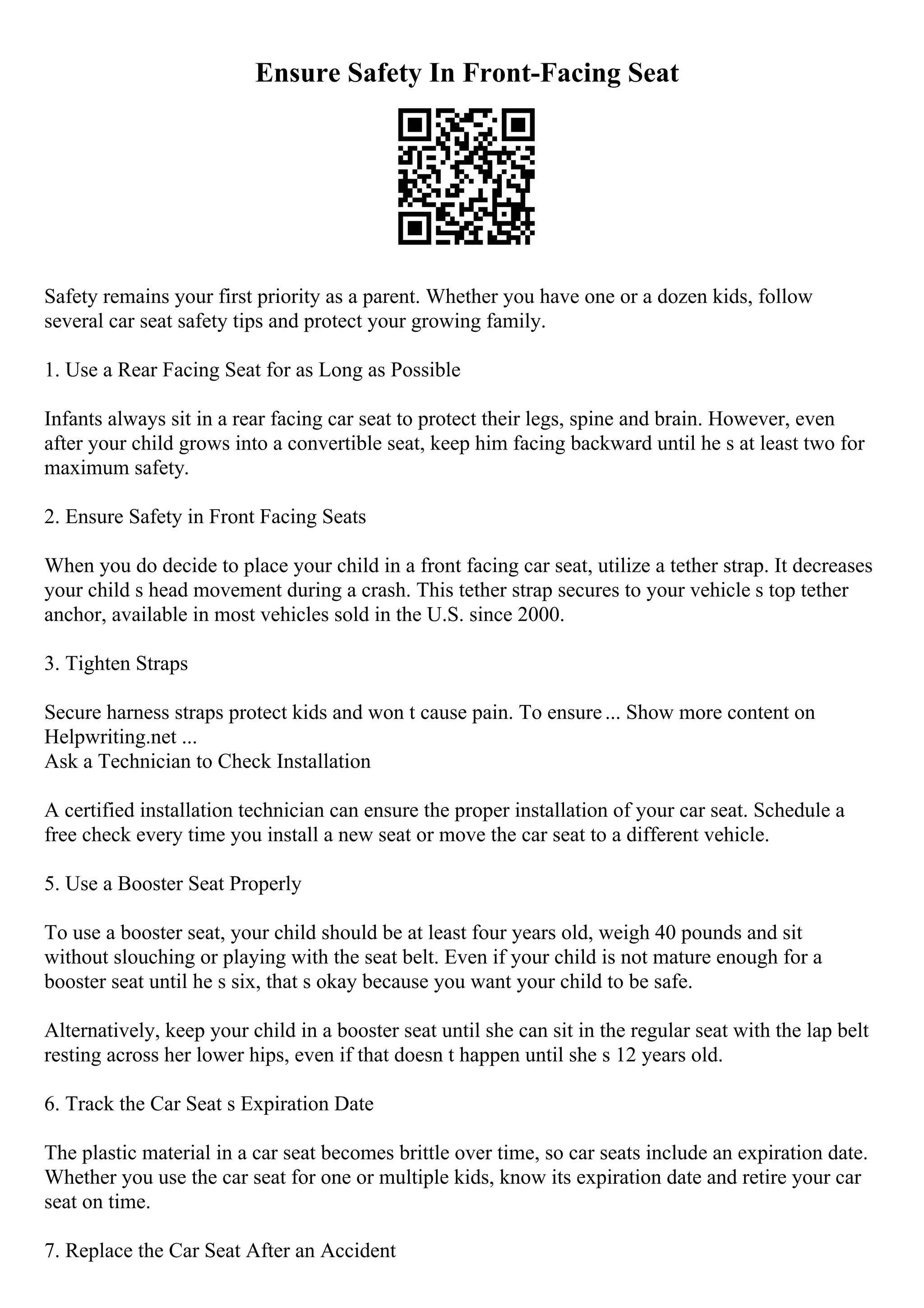 Ensure Safety In Front-Facing Seat
Safety remains your first priority as a parent. Whether you have one or a dozen kids, follow
several car seat safety tips and protect your growing family.
1. Use a Rear Facing Seat for as Long as Possible
Infants always sit in a rear facing car seat to protect their legs, spine and brain. However, even
after your child grows into a convertible seat, keep him facing backward until he s at least two for
maximum safety.
2. Ensure Safety in Front Facing Seats
When you do decide to place your child in a front facing car seat, utilize a tether strap. It decreases
your child s head movement during a crash. This tether strap secures to your vehicle s top tether
anchor, available in most vehicles sold in the U.S. since 2000.
3. Tighten Straps
Secure harness straps protect kids and won t cause pain. To ensure... Show more content on
Helpwriting.net ...
Ask a Technician to Check Installation
A certified installation technician can ensure the proper installation of your car seat. Schedule a
free check every time you install a new seat or move the car seat to a different vehicle.
5. Use a Booster Seat Properly
To use a booster seat, your child should be at least four years old, weigh 40 pounds and sit
without slouching or playing with the seat belt. Even if your child is not mature enough for a
booster seat until he s six, that s okay because you want your child to be safe.
Alternatively, keep your child in a booster seat until she can sit in the regular seat with the lap belt
resting across her lower hips, even if that doesn t happen until she s 12 years old.
6. Track the Car Seat s Expiration Date
The plastic material in a car seat becomes brittle over time, so car seats include an expiration date.
Whether you use the car seat for one or multiple kids, know its expiration date and retire your car
seat on time.
7. Replace the Car Seat After an Accident
 