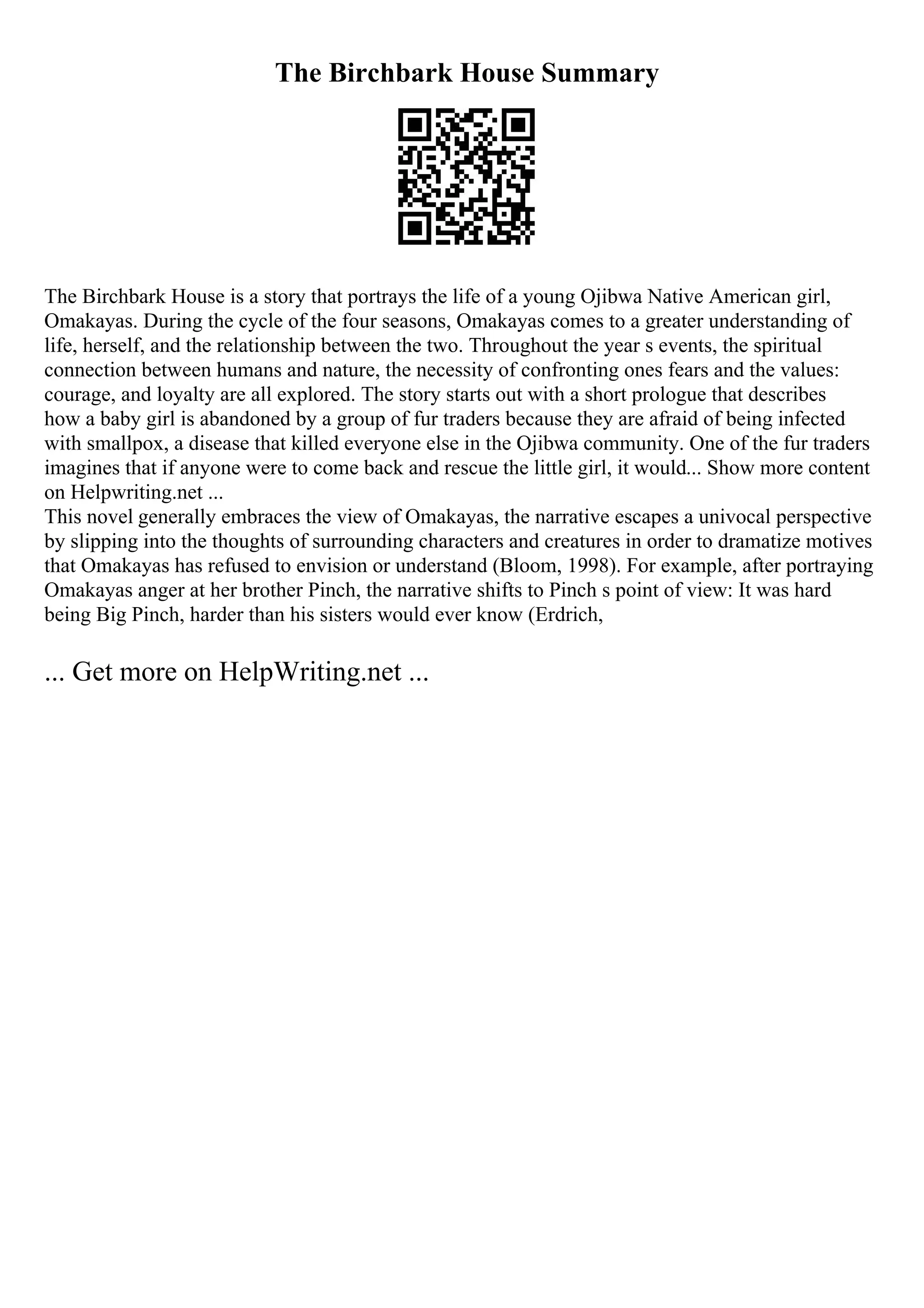 The Birchbark House Summary
The Birchbark House is a story that portrays the life of a young Ojibwa Native American girl,
Omakayas. During the cycle of the four seasons, Omakayas comes to a greater understanding of
life, herself, and the relationship between the two. Throughout the year s events, the spiritual
connection between humans and nature, the necessity of confronting ones fears and the values:
courage, and loyalty are all explored. The story starts out with a short prologue that describes
how a baby girl is abandoned by a group of fur traders because they are afraid of being infected
with smallpox, a disease that killed everyone else in the Ojibwa community. One of the fur traders
imagines that if anyone were to come back and rescue the little girl, it would... Show more content
on Helpwriting.net ...
This novel generally embraces the view of Omakayas, the narrative escapes a univocal perspective
by slipping into the thoughts of surrounding characters and creatures in order to dramatize motives
that Omakayas has refused to envision or understand (Bloom, 1998). For example, after portraying
Omakayas anger at her brother Pinch, the narrative shifts to Pinch s point of view: It was hard
being Big Pinch, harder than his sisters would ever know (Erdrich,
... Get more on HelpWriting.net ...
 