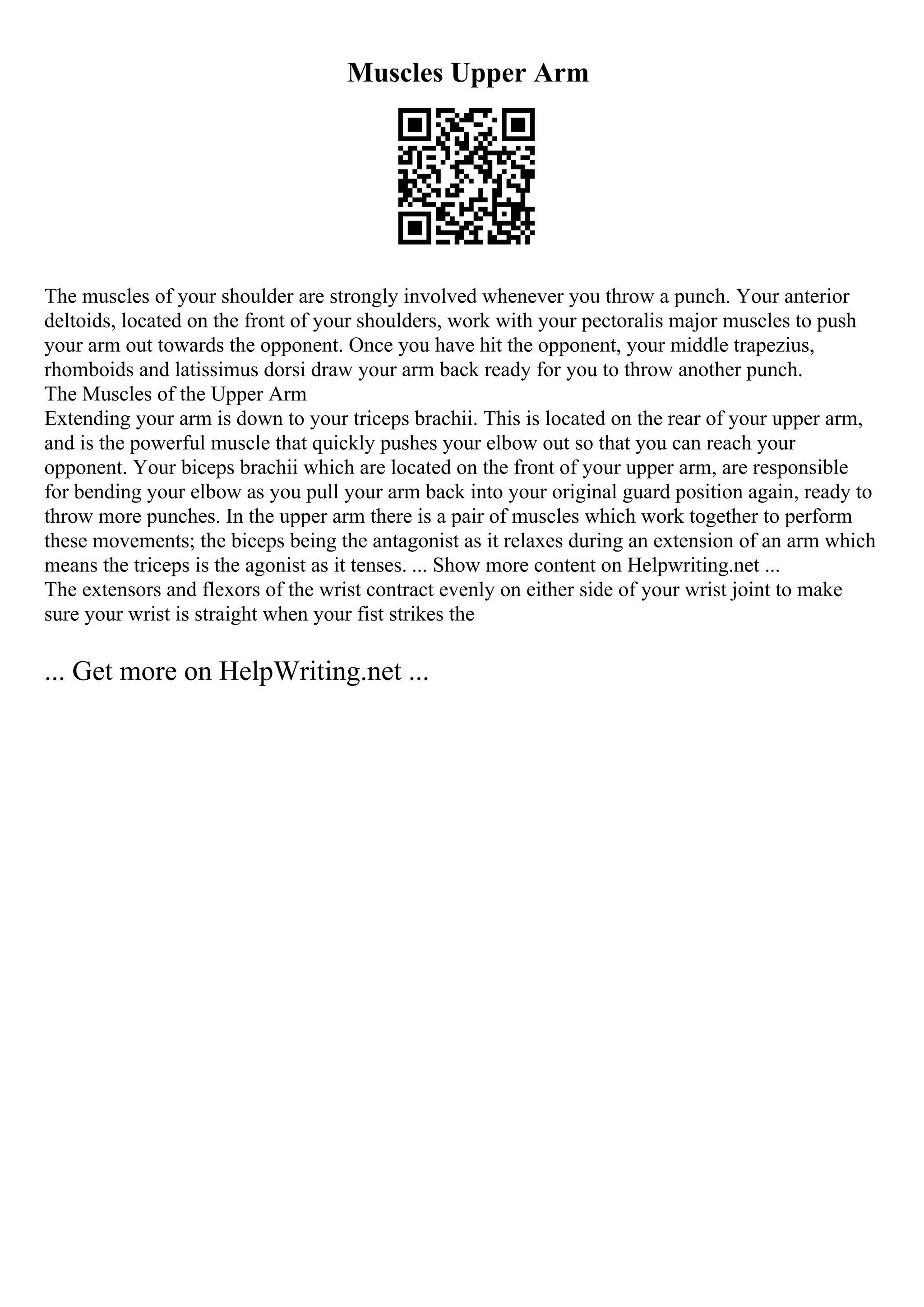 Muscles Upper Arm
The muscles of your shoulder are strongly involved whenever you throw a punch. Your anterior
deltoids, located on the front of your shoulders, work with your pectoralis major muscles to push
your arm out towards the opponent. Once you have hit the opponent, your middle trapezius,
rhomboids and latissimus dorsi draw your arm back ready for you to throw another punch.
The Muscles of the Upper Arm
Extending your arm is down to your triceps brachii. This is located on the rear of your upper arm,
and is the powerful muscle that quickly pushes your elbow out so that you can reach your
opponent. Your biceps brachii which are located on the front of your upper arm, are responsible
for bending your elbow as you pull your arm back into your original guard position again, ready to
throw more punches. In the upper arm there is a pair of muscles which work together to perform
these movements; the biceps being the antagonist as it relaxes during an extension of an arm which
means the triceps is the agonist as it tenses. ... Show more content on Helpwriting.net ...
The extensors and flexors of the wrist contract evenly on either side of your wrist joint to make
sure your wrist is straight when your fist strikes the
... Get more on HelpWriting.net ...
 