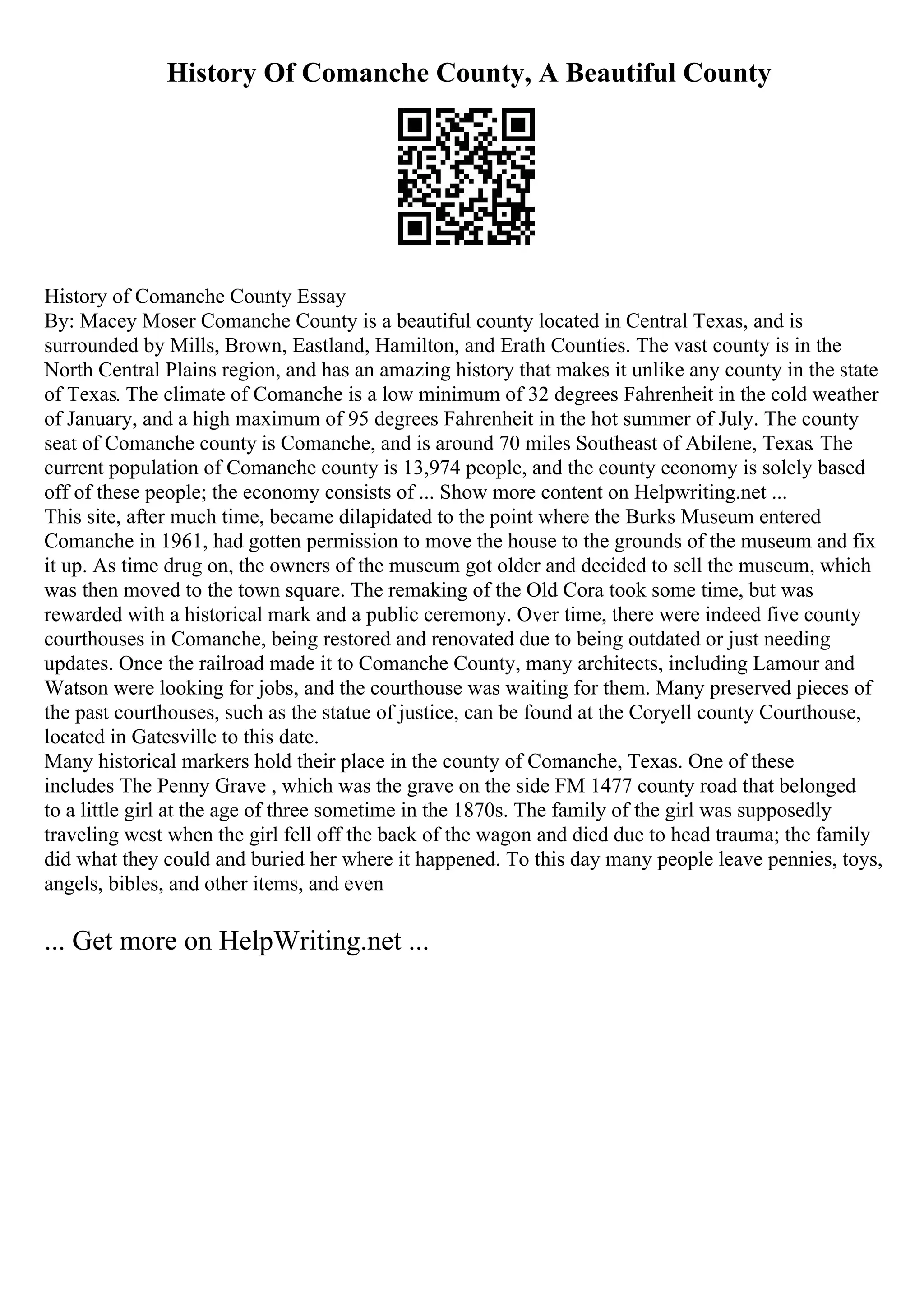 History Of Comanche County, A Beautiful County
History of Comanche County Essay
By: Macey Moser Comanche County is a beautiful county located in Central Texas, and is
surrounded by Mills, Brown, Eastland, Hamilton, and Erath Counties. The vast county is in the
North Central Plains region, and has an amazing history that makes it unlike any county in the state
of Texas. The climate of Comanche is a low minimum of 32 degrees Fahrenheit in the cold weather
of January, and a high maximum of 95 degrees Fahrenheit in the hot summer of July. The county
seat of Comanche county is Comanche, and is around 70 miles Southeast of Abilene, Texas. The
current population of Comanche county is 13,974 people, and the county economy is solely based
off of these people; the economy consists of ... Show more content on Helpwriting.net ...
This site, after much time, became dilapidated to the point where the Burks Museum entered
Comanche in 1961, had gotten permission to move the house to the grounds of the museum and fix
it up. As time drug on, the owners of the museum got older and decided to sell the museum, which
was then moved to the town square. The remaking of the Old Cora took some time, but was
rewarded with a historical mark and a public ceremony. Over time, there were indeed five county
courthouses in Comanche, being restored and renovated due to being outdated or just needing
updates. Once the railroad made it to Comanche County, many architects, including Lamour and
Watson were looking for jobs, and the courthouse was waiting for them. Many preserved pieces of
the past courthouses, such as the statue of justice, can be found at the Coryell county Courthouse,
located in Gatesville to this date.
Many historical markers hold their place in the county of Comanche, Texas. One of these
includes The Penny Grave , which was the grave on the side FM 1477 county road that belonged
to a little girl at the age of three sometime in the 1870s. The family of the girl was supposedly
traveling west when the girl fell off the back of the wagon and died due to head trauma; the family
did what they could and buried her where it happened. To this day many people leave pennies, toys,
angels, bibles, and other items, and even
... Get more on HelpWriting.net ...
 