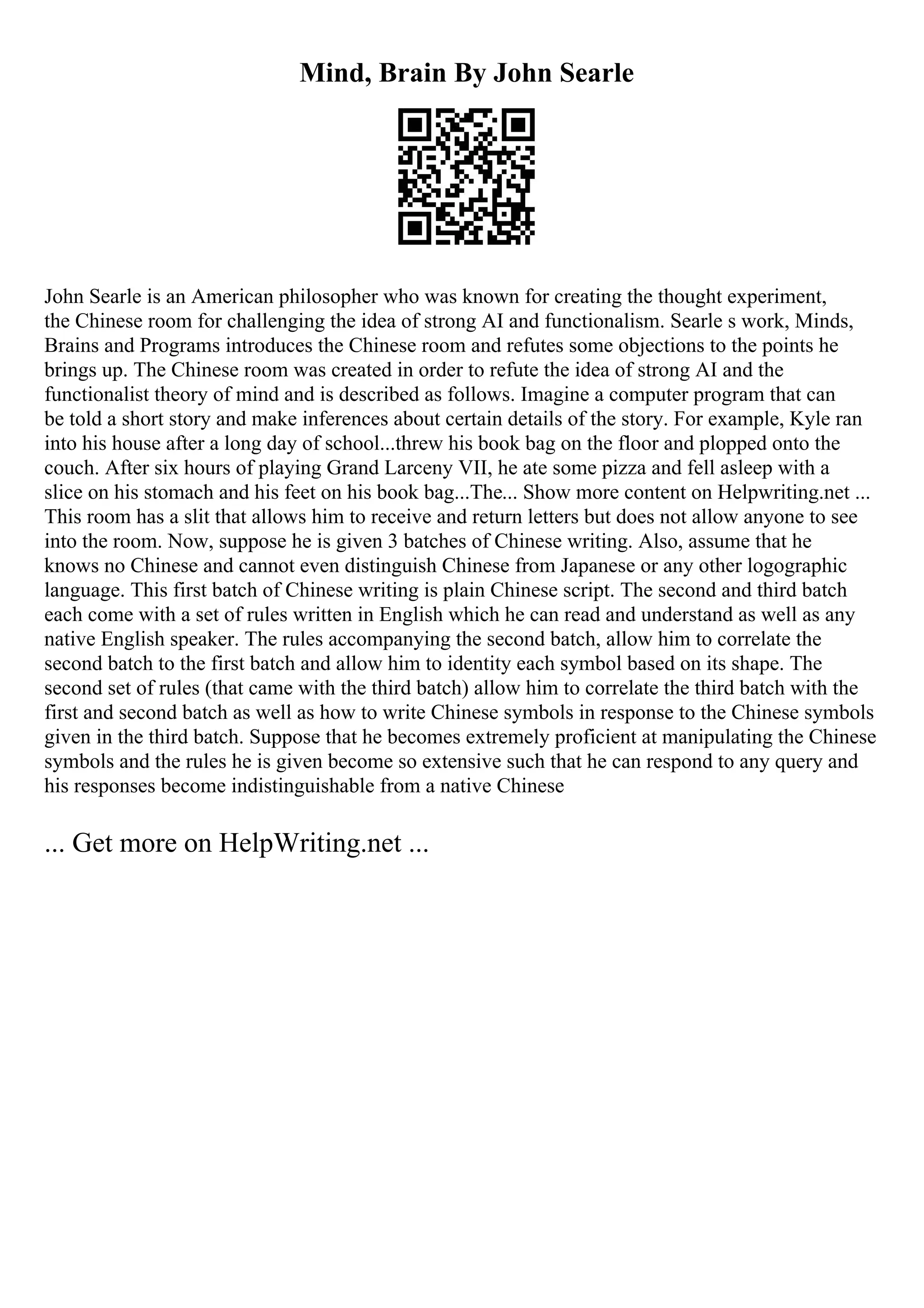 Mind, Brain By John Searle
John Searle is an American philosopher who was known for creating the thought experiment,
the Chinese room for challenging the idea of strong AI and functionalism. Searle s work, Minds,
Brains and Programs introduces the Chinese room and refutes some objections to the points he
brings up. The Chinese room was created in order to refute the idea of strong AI and the
functionalist theory of mind and is described as follows. Imagine a computer program that can
be told a short story and make inferences about certain details of the story. For example, Kyle ran
into his house after a long day of school...threw his book bag on the floor and plopped onto the
couch. After six hours of playing Grand Larceny VII, he ate some pizza and fell asleep with a
slice on his stomach and his feet on his book bag...The... Show more content on Helpwriting.net ...
This room has a slit that allows him to receive and return letters but does not allow anyone to see
into the room. Now, suppose he is given 3 batches of Chinese writing. Also, assume that he
knows no Chinese and cannot even distinguish Chinese from Japanese or any other logographic
language. This first batch of Chinese writing is plain Chinese script. The second and third batch
each come with a set of rules written in English which he can read and understand as well as any
native English speaker. The rules accompanying the second batch, allow him to correlate the
second batch to the first batch and allow him to identity each symbol based on its shape. The
second set of rules (that came with the third batch) allow him to correlate the third batch with the
first and second batch as well as how to write Chinese symbols in response to the Chinese symbols
given in the third batch. Suppose that he becomes extremely proficient at manipulating the Chinese
symbols and the rules he is given become so extensive such that he can respond to any query and
his responses become indistinguishable from a native Chinese
... Get more on HelpWriting.net ...
 