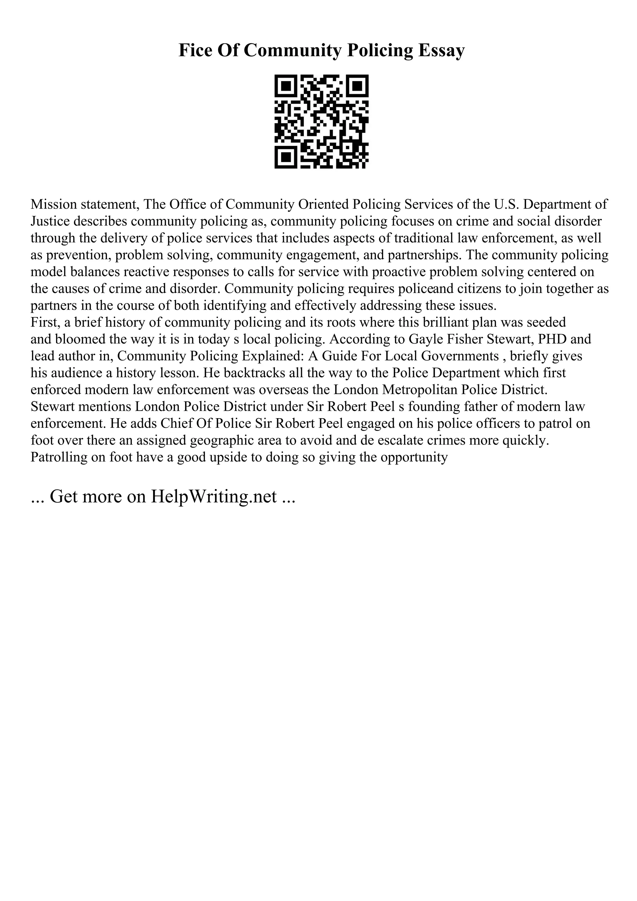 Fice Of Community Policing Essay
Mission statement, The Office of Community Oriented Policing Services of the U.S. Department of
Justice describes community policing as, community policing focuses on crime and social disorder
through the delivery of police services that includes aspects of traditional law enforcement, as well
as prevention, problem solving, community engagement, and partnerships. The community policing
model balances reactive responses to calls for service with proactive problem solving centered on
the causes of crime and disorder. Community policing requires policeand citizens to join together as
partners in the course of both identifying and effectively addressing these issues.
First, a brief history of community policing and its roots where this brilliant plan was seeded
and bloomed the way it is in today s local policing. According to Gayle Fisher Stewart, PHD and
lead author in, Community Policing Explained: A Guide For Local Governments , briefly gives
his audience a history lesson. He backtracks all the way to the Police Department which first
enforced modern law enforcement was overseas the London Metropolitan Police District.
Stewart mentions London Police District under Sir Robert Peel s founding father of modern law
enforcement. He adds Chief Of Police Sir Robert Peel engaged on his police officers to patrol on
foot over there an assigned geographic area to avoid and de escalate crimes more quickly.
Patrolling on foot have a good upside to doing so giving the opportunity
... Get more on HelpWriting.net ...
 