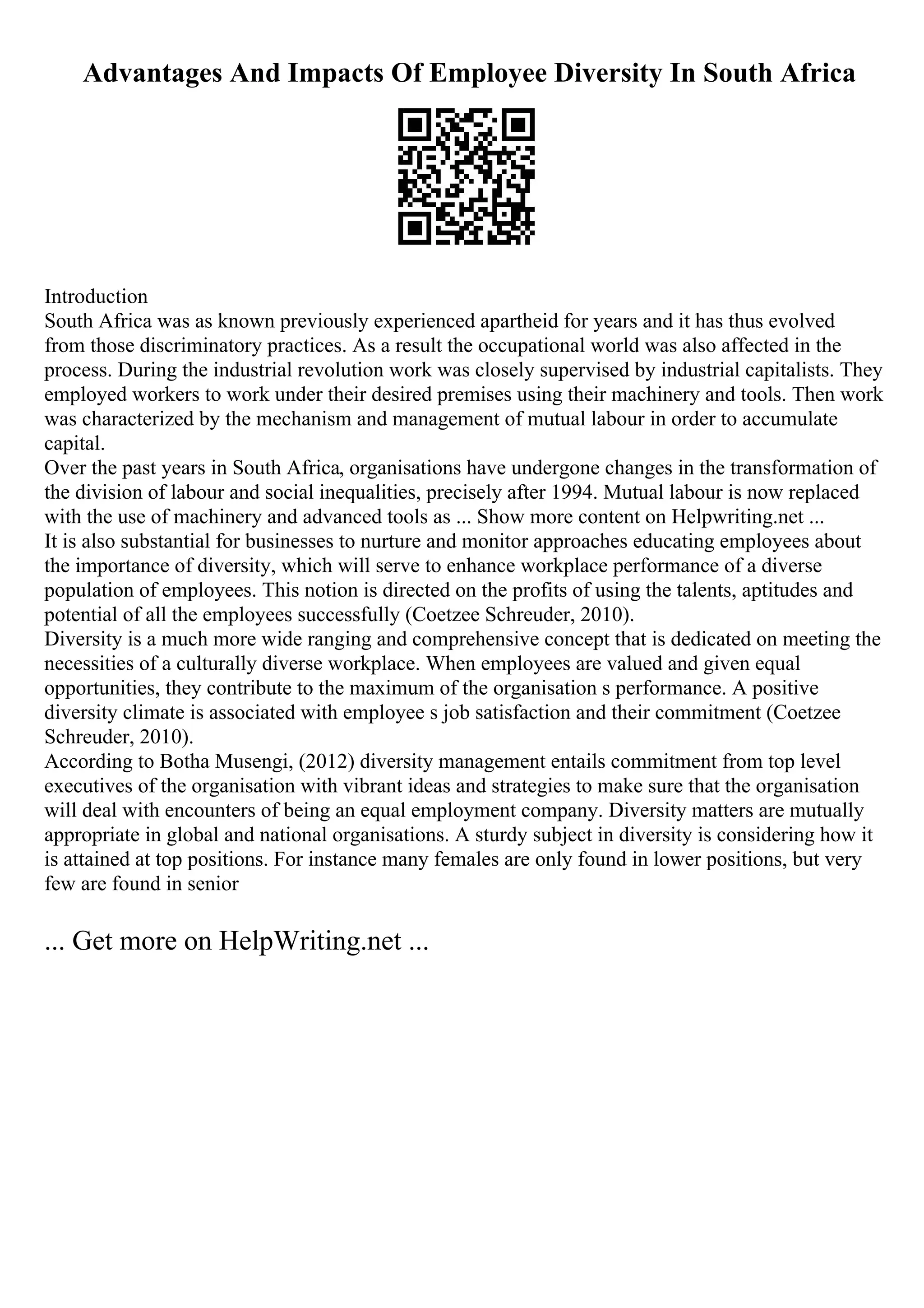 Advantages And Impacts Of Employee Diversity In South Africa
Introduction
South Africa was as known previously experienced apartheid for years and it has thus evolved
from those discriminatory practices. As a result the occupational world was also affected in the
process. During the industrial revolution work was closely supervised by industrial capitalists. They
employed workers to work under their desired premises using their machinery and tools. Then work
was characterized by the mechanism and management of mutual labour in order to accumulate
capital.
Over the past years in South Africa, organisations have undergone changes in the transformation of
the division of labour and social inequalities, precisely after 1994. Mutual labour is now replaced
with the use of machinery and advanced tools as ... Show more content on Helpwriting.net ...
It is also substantial for businesses to nurture and monitor approaches educating employees about
the importance of diversity, which will serve to enhance workplace performance of a diverse
population of employees. This notion is directed on the profits of using the talents, aptitudes and
potential of all the employees successfully (Coetzee Schreuder, 2010).
Diversity is a much more wide ranging and comprehensive concept that is dedicated on meeting the
necessities of a culturally diverse workplace. When employees are valued and given equal
opportunities, they contribute to the maximum of the organisation s performance. A positive
diversity climate is associated with employee s job satisfaction and their commitment (Coetzee
Schreuder, 2010).
According to Botha Musengi, (2012) diversity management entails commitment from top level
executives of the organisation with vibrant ideas and strategies to make sure that the organisation
will deal with encounters of being an equal employment company. Diversity matters are mutually
appropriate in global and national organisations. A sturdy subject in diversity is considering how it
is attained at top positions. For instance many females are only found in lower positions, but very
few are found in senior
... Get more on HelpWriting.net ...
 