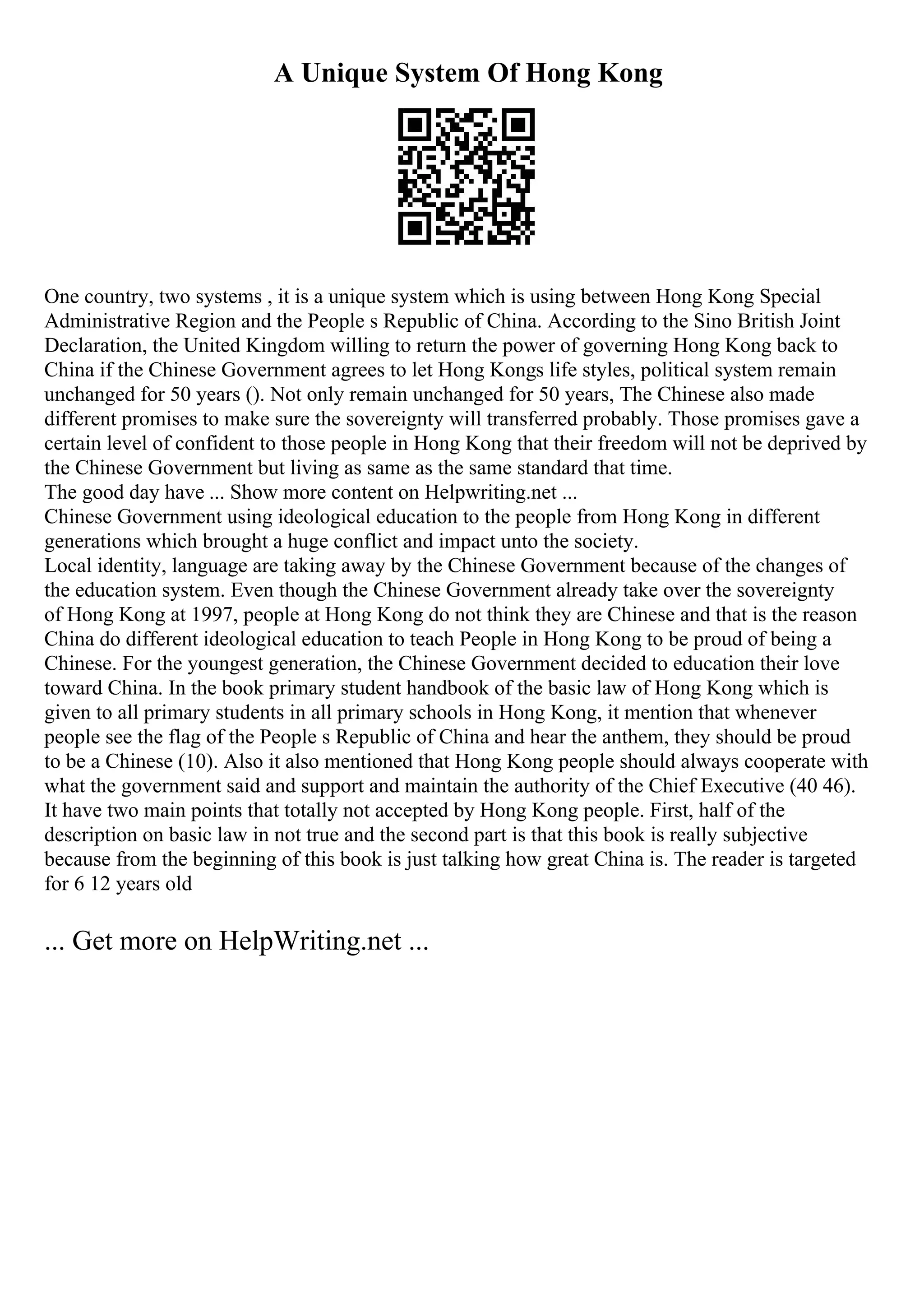 A Unique System Of Hong Kong
One country, two systems , it is a unique system which is using between Hong Kong Special
Administrative Region and the People s Republic of China. According to the Sino British Joint
Declaration, the United Kingdom willing to return the power of governing Hong Kong back to
China if the Chinese Government agrees to let Hong Kongs life styles, political system remain
unchanged for 50 years (). Not only remain unchanged for 50 years, The Chinese also made
different promises to make sure the sovereignty will transferred probably. Those promises gave a
certain level of confident to those people in Hong Kong that their freedom will not be deprived by
the Chinese Government but living as same as the same standard that time.
The good day have ... Show more content on Helpwriting.net ...
Chinese Government using ideological education to the people from Hong Kong in different
generations which brought a huge conflict and impact unto the society.
Local identity, language are taking away by the Chinese Government because of the changes of
the education system. Even though the Chinese Government already take over the sovereignty
of Hong Kong at 1997, people at Hong Kong do not think they are Chinese and that is the reason
China do different ideological education to teach People in Hong Kong to be proud of being a
Chinese. For the youngest generation, the Chinese Government decided to education their love
toward China. In the book primary student handbook of the basic law of Hong Kong which is
given to all primary students in all primary schools in Hong Kong, it mention that whenever
people see the flag of the People s Republic of China and hear the anthem, they should be proud
to be a Chinese (10). Also it also mentioned that Hong Kong people should always cooperate with
what the government said and support and maintain the authority of the Chief Executive (40 46).
It have two main points that totally not accepted by Hong Kong people. First, half of the
description on basic law in not true and the second part is that this book is really subjective
because from the beginning of this book is just talking how great China is. The reader is targeted
for 6 12 years old
... Get more on HelpWriting.net ...
 