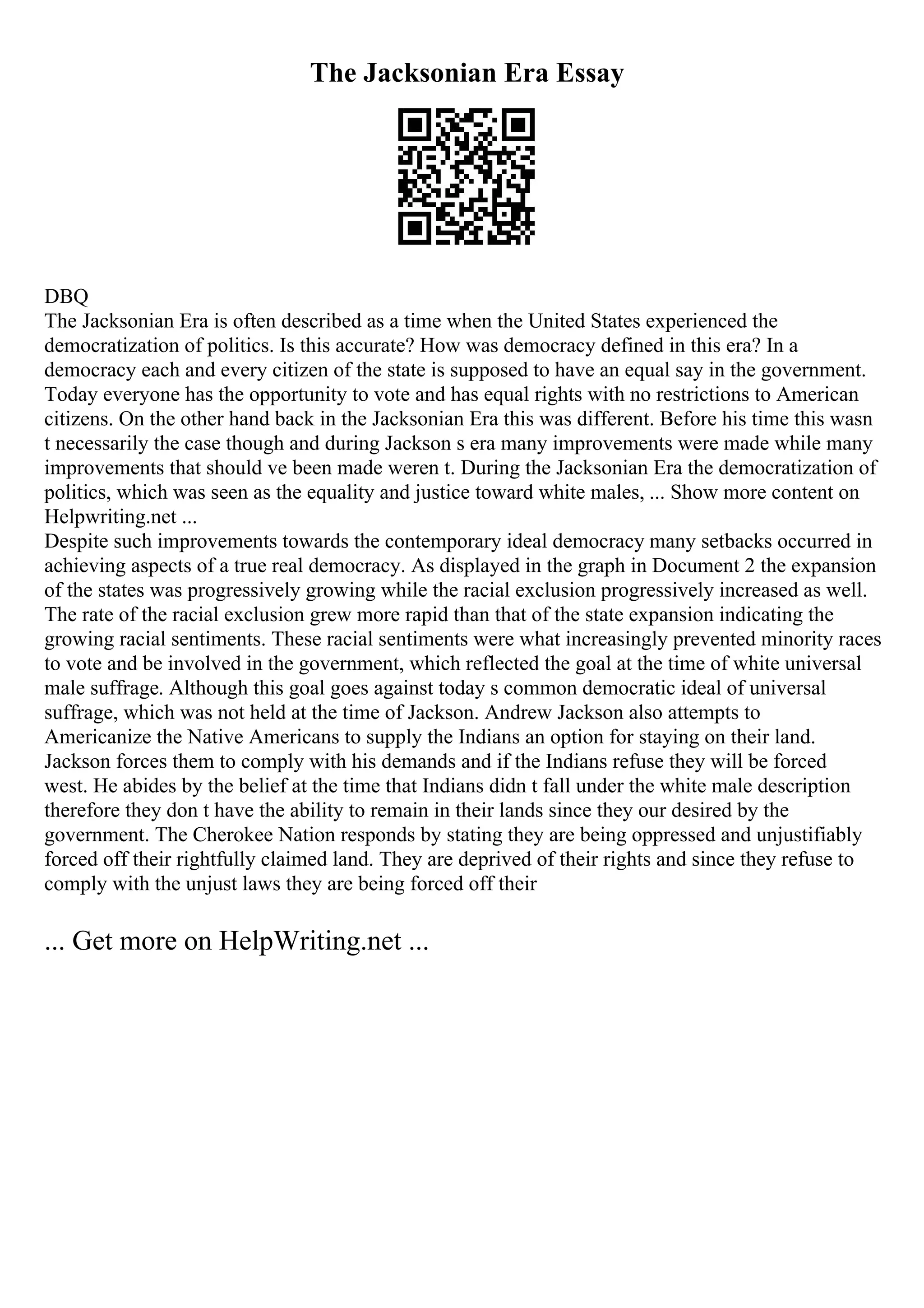 The Jacksonian Era Essay
DBQ
The Jacksonian Era is often described as a time when the United States experienced the
democratization of politics. Is this accurate? How was democracy defined in this era? In a
democracy each and every citizen of the state is supposed to have an equal say in the government.
Today everyone has the opportunity to vote and has equal rights with no restrictions to American
citizens. On the other hand back in the Jacksonian Era this was different. Before his time this wasn
t necessarily the case though and during Jackson s era many improvements were made while many
improvements that should ve been made weren t. During the Jacksonian Era the democratization of
politics, which was seen as the equality and justice toward white males, ... Show more content on
Helpwriting.net ...
Despite such improvements towards the contemporary ideal democracy many setbacks occurred in
achieving aspects of a true real democracy. As displayed in the graph in Document 2 the expansion
of the states was progressively growing while the racial exclusion progressively increased as well.
The rate of the racial exclusion grew more rapid than that of the state expansion indicating the
growing racial sentiments. These racial sentiments were what increasingly prevented minority races
to vote and be involved in the government, which reflected the goal at the time of white universal
male suffrage. Although this goal goes against today s common democratic ideal of universal
suffrage, which was not held at the time of Jackson. Andrew Jackson also attempts to
Americanize the Native Americans to supply the Indians an option for staying on their land.
Jackson forces them to comply with his demands and if the Indians refuse they will be forced
west. He abides by the belief at the time that Indians didn t fall under the white male description
therefore they don t have the ability to remain in their lands since they our desired by the
government. The Cherokee Nation responds by stating they are being oppressed and unjustifiably
forced off their rightfully claimed land. They are deprived of their rights and since they refuse to
comply with the unjust laws they are being forced off their
... Get more on HelpWriting.net ...
 