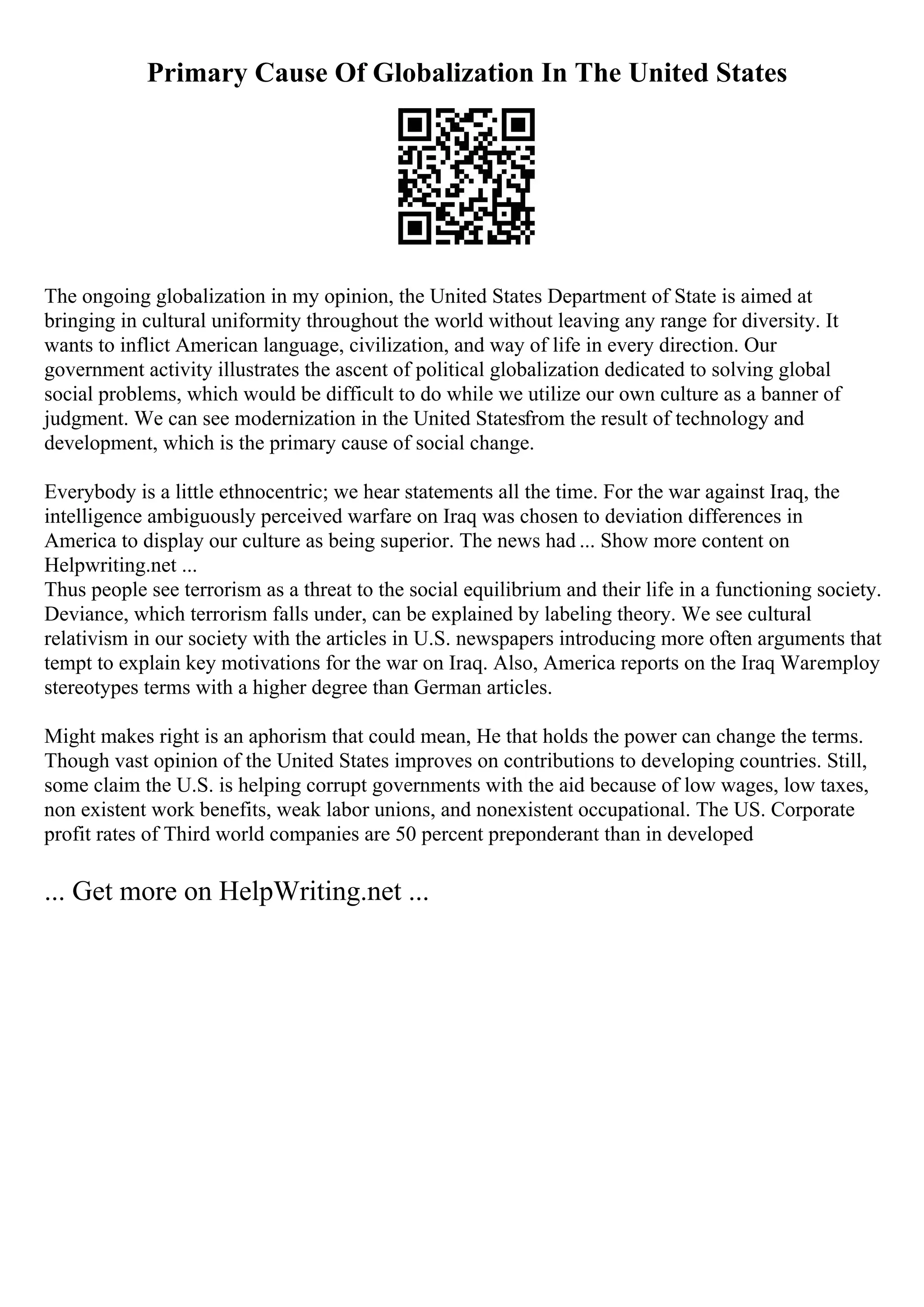 Primary Cause Of Globalization In The United States
The ongoing globalization in my opinion, the United States Department of State is aimed at
bringing in cultural uniformity throughout the world without leaving any range for diversity. It
wants to inflict American language, civilization, and way of life in every direction. Our
government activity illustrates the ascent of political globalization dedicated to solving global
social problems, which would be difficult to do while we utilize our own culture as a banner of
judgment. We can see modernization in the United Statesfrom the result of technology and
development, which is the primary cause of social change.
Everybody is a little ethnocentric; we hear statements all the time. For the war against Iraq, the
intelligence ambiguously perceived warfare on Iraq was chosen to deviation differences in
America to display our culture as being superior. The news had ... Show more content on
Helpwriting.net ...
Thus people see terrorism as a threat to the social equilibrium and their life in a functioning society.
Deviance, which terrorism falls under, can be explained by labeling theory. We see cultural
relativism in our society with the articles in U.S. newspapers introducing more often arguments that
tempt to explain key motivations for the war on Iraq. Also, America reports on the Iraq Waremploy
stereotypes terms with a higher degree than German articles.
Might makes right is an aphorism that could mean, He that holds the power can change the terms.
Though vast opinion of the United States improves on contributions to developing countries. Still,
some claim the U.S. is helping corrupt governments with the aid because of low wages, low taxes,
non existent work benefits, weak labor unions, and nonexistent occupational. The US. Corporate
profit rates of Third world companies are 50 percent preponderant than in developed
... Get more on HelpWriting.net ...
 