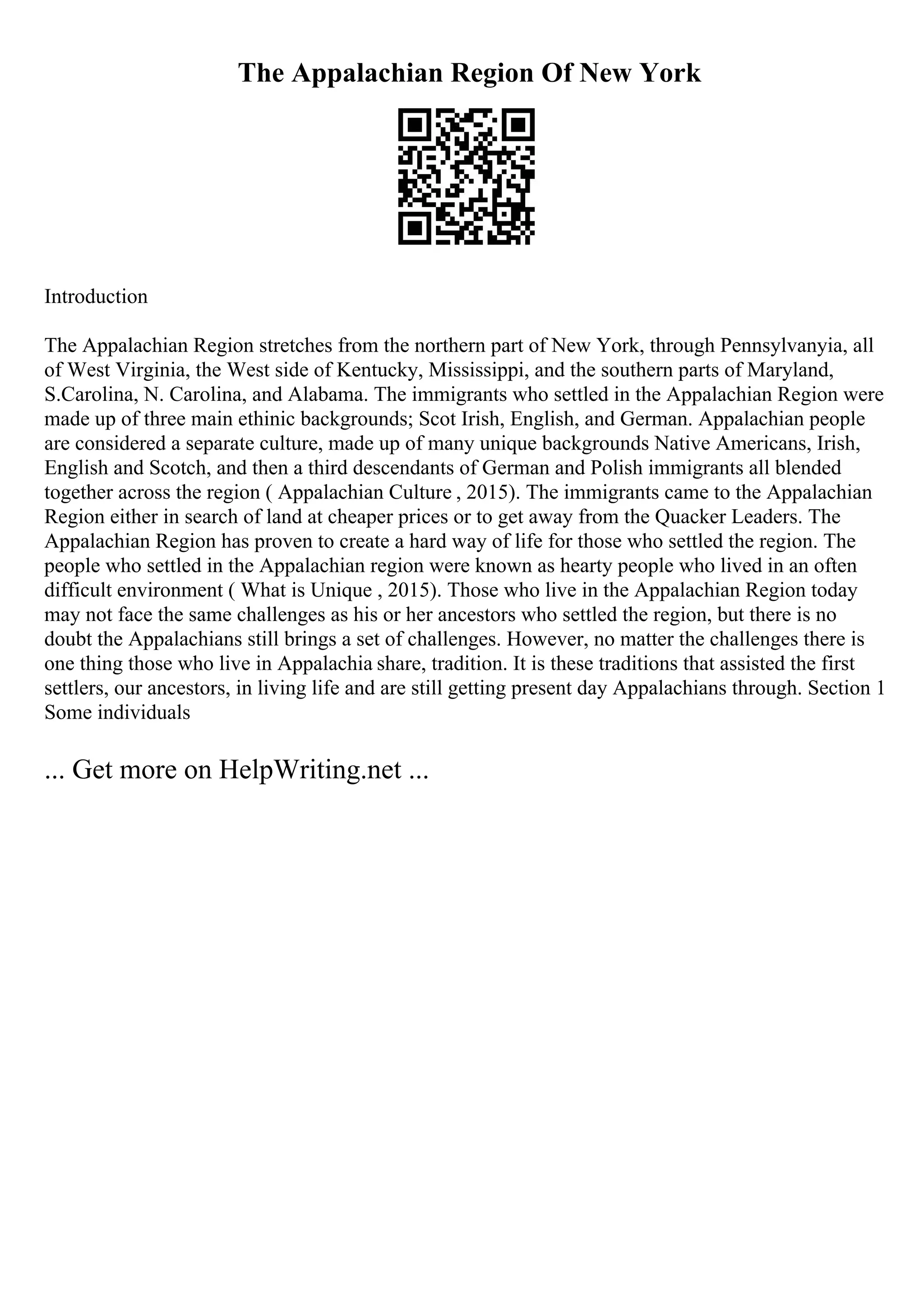 The Appalachian Region Of New York
Introduction
The Appalachian Region stretches from the northern part of New York, through Pennsylvanyia, all
of West Virginia, the West side of Kentucky, Mississippi, and the southern parts of Maryland,
S.Carolina, N. Carolina, and Alabama. The immigrants who settled in the Appalachian Region were
made up of three main ethinic backgrounds; Scot Irish, English, and German. Appalachian people
are considered a separate culture, made up of many unique backgrounds Native Americans, Irish,
English and Scotch, and then a third descendants of German and Polish immigrants all blended
together across the region ( Appalachian Culture , 2015). The immigrants came to the Appalachian
Region either in search of land at cheaper prices or to get away from the Quacker Leaders. The
Appalachian Region has proven to create a hard way of life for those who settled the region. The
people who settled in the Appalachian region were known as hearty people who lived in an often
difficult environment ( What is Unique , 2015). Those who live in the Appalachian Region today
may not face the same challenges as his or her ancestors who settled the region, but there is no
doubt the Appalachians still brings a set of challenges. However, no matter the challenges there is
one thing those who live in Appalachia share, tradition. It is these traditions that assisted the first
settlers, our ancestors, in living life and are still getting present day Appalachians through. Section 1
Some individuals
... Get more on HelpWriting.net ...
 
