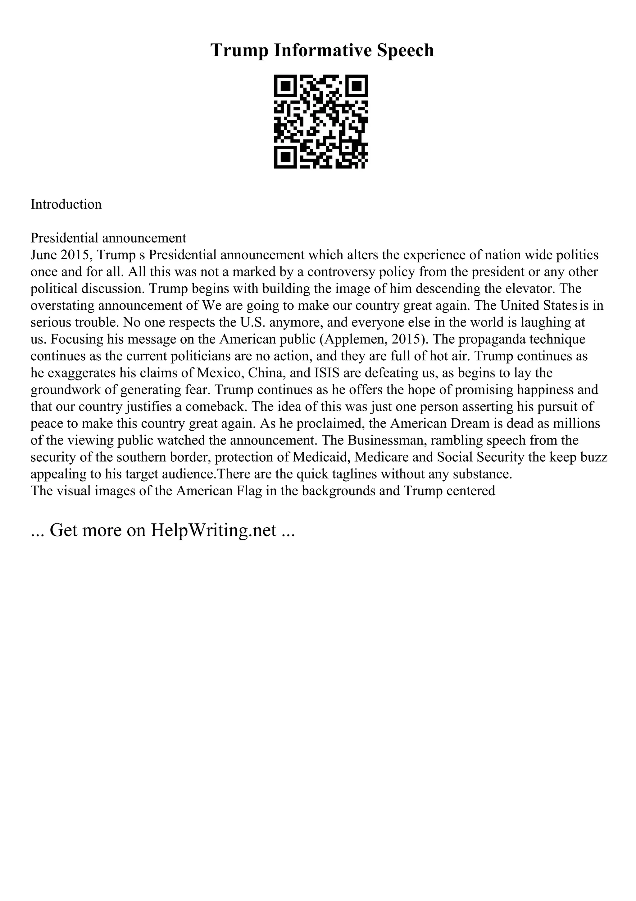 Trump Informative Speech
Introduction
Presidential announcement
June 2015, Trump s Presidential announcement which alters the experience of nation wide politics
once and for all. All this was not a marked by a controversy policy from the president or any other
political discussion. Trump begins with building the image of him descending the elevator. The
overstating announcement of We are going to make our country great again. The United Statesis in
serious trouble. No one respects the U.S. anymore, and everyone else in the world is laughing at
us. Focusing his message on the American public (Applemen, 2015). The propaganda technique
continues as the current politicians are no action, and they are full of hot air. Trump continues as
he exaggerates his claims of Mexico, China, and ISIS are defeating us, as begins to lay the
groundwork of generating fear. Trump continues as he offers the hope of promising happiness and
that our country justifies a comeback. The idea of this was just one person asserting his pursuit of
peace to make this country great again. As he proclaimed, the American Dream is dead as millions
of the viewing public watched the announcement. The Businessman, rambling speech from the
security of the southern border, protection of Medicaid, Medicare and Social Security the keep buzz
appealing to his target audience.There are the quick taglines without any substance.
The visual images of the American Flag in the backgrounds and Trump centered
... Get more on HelpWriting.net ...
 