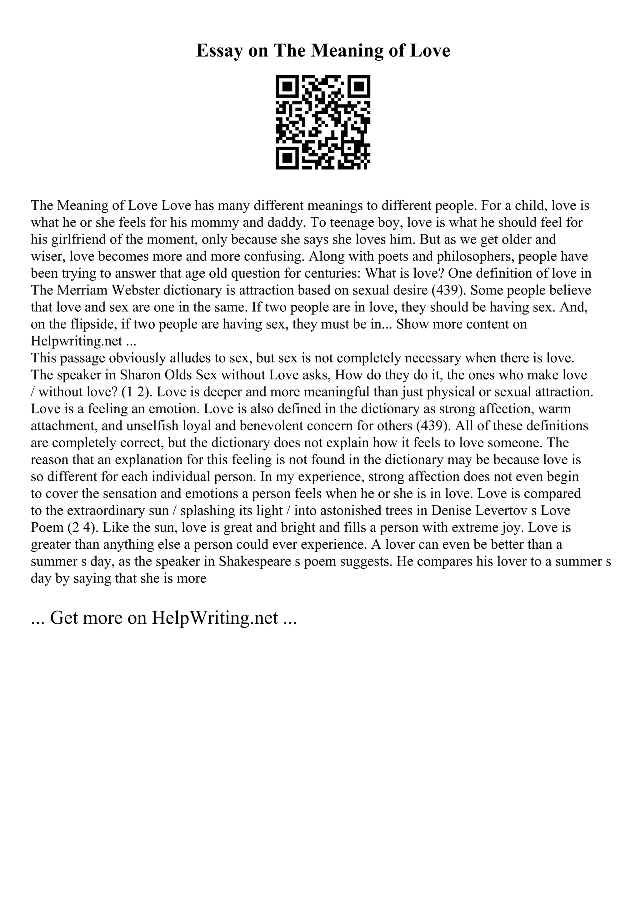 Essay on The Meaning of Love
The Meaning of Love Love has many different meanings to different people. For a child, love is
what he or she feels for his mommy and daddy. To teenage boy, love is what he should feel for
his girlfriend of the moment, only because she says she loves him. But as we get older and
wiser, love becomes more and more confusing. Along with poets and philosophers, people have
been trying to answer that age old question for centuries: What is love? One definition of love in
The Merriam Webster dictionary is attraction based on sexual desire (439). Some people believe
that love and sex are one in the same. If two people are in love, they should be having sex. And,
on the flipside, if two people are having sex, they must be in... Show more content on
Helpwriting.net ...
This passage obviously alludes to sex, but sex is not completely necessary when there is love.
The speaker in Sharon Olds Sex without Love asks, How do they do it, the ones who make love
/ without love? (1 2). Love is deeper and more meaningful than just physical or sexual attraction.
Love is a feeling an emotion. Love is also defined in the dictionary as strong affection, warm
attachment, and unselfish loyal and benevolent concern for others (439). All of these definitions
are completely correct, but the dictionary does not explain how it feels to love someone. The
reason that an explanation for this feeling is not found in the dictionary may be because love is
so different for each individual person. In my experience, strong affection does not even begin
to cover the sensation and emotions a person feels when he or she is in love. Love is compared
to the extraordinary sun / splashing its light / into astonished trees in Denise Levertov s Love
Poem (2 4). Like the sun, love is great and bright and fills a person with extreme joy. Love is
greater than anything else a person could ever experience. A lover can even be better than a
summer s day, as the speaker in Shakespeare s poem suggests. He compares his lover to a summer s
day by saying that she is more
... Get more on HelpWriting.net ...
 