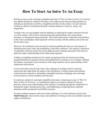 How To Start An Intro To An Essay
Writing an essay on the seemingly straightforward topic of "How To Start An Intro To An Essay"
may appear deceptively simple at first glance. One might assume that providing guidance on
initiating an introduction would be a straightforward task, but the reality is far more intricate.
Crafting an effective introduction demands a delicate balance of creativity, clarity, and
engagement.
To begin with, one must grapple with the challenge of capturing the reader's attention from the
very first sentence. This involves brainstorming and experimenting with various hooks,
anecdotes, or thought-provoking statements. The initial step becomes a labyrinth of possibilities,
as the writer contemplates which approach will best resonate with the audience and set the tone
for the entire essay.
Moreover, the introduction must not only be attention-grabbing but also serve the purpose of
introducing the essay's topic and establishing a clear thesis statement. This requires a meticulous
consideration of the key points that will be addressed and a strategic placement of the thesis to
guide the reader's understanding of the forthcoming argument.
Crafting a compelling introduction also entails navigating the fine line between providing
enough information to generate interest and holding back to maintain an air of intrigue. Striking
this balance necessitates a keen awareness of the target audience and an understanding of their
expectations and interests.
As the writer delves into the task, there is the challenge of avoiding clichГ©s and tired
expressions that might dilute the impact of the introduction. Crafting original and authentic
content becomes imperative, demanding a thoughtful selection of language and a thorough
revision process to ensure freshness and relevance.
In conclusion, despite its seemingly straightforward nature, composing an essay on "How To
Start An Intro To An Essay" is a multifaceted endeavor. It requires a blend of creativity,
precision, and an acute understanding of the audience. Navigating through the complexities of
hooking the reader, introducing the topic, and establishing a compelling thesis statement
demands careful consideration and skillful execution.
For those seeking assistance with such writing challenges, it's worth exploring resources like
HelpWriting.net, where similar essays and a plethora of writing services are available to provide
support and guidance.
 