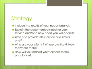 Strategy
   Include the results of your needs analysis.
   Explain the documented need for your
    service and/or a new need you will address.
   Who else provides this service or a similar
    one?
   Who are your clients? Where are they? How
    many are there?
   How will you market your services to this
    population?
 