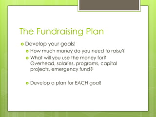 The Fundraising Plan
 Develop   your goals!
    How much money do you need to raise?
    What will you use the money for?
     Overhead, salaries, programs, capital
     projects, emergency fund?

    Develop a plan for EACH goal!
 