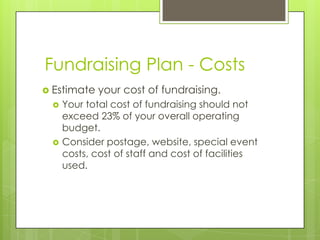 Fundraising Plan - Costs
 Estimate   your cost of fundraising.
    Your total cost of fundraising should not
     exceed 23% of your overall operating
     budget.
    Consider postage, website, special event
     costs, cost of staff and cost of facilities
     used.
 