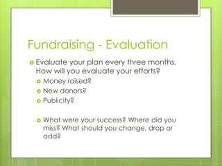 Fundraising - Evaluation
 Evaluate your plan every three months.
 How will you evaluate your efforts?
    Money raised?
    New donors?
    Publicity?

    What were your success? Where did you
     miss? What should you change, drop or
     add?
 