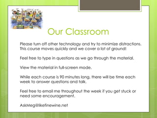 Our Classroom
Please turn off other technology and try to minimize distractions.
This course moves quickly and we cover a lot of ground!

Feel free to type in questions as we go through the material.

View the material in full-screen mode.

While each course is 90 minutes long, there will be time each
week to answer questions and talk.

Feel free to email me throughout the week if you get stuck or
need some encouragement.

AskMeg@likefinewine.net
 