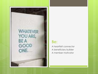 Be:
A heartfelt connector
A beneficiary builder
A member motivator
 