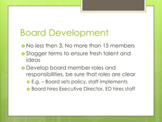 Board Development
 No less then 3, No more than 15 members
 Stagger terms to ensure fresh talent and
  ideas
 Develop board member roles and
  responsibilities, be sure that roles are clear
     E.g. – Board sets policy, staff implements
     Board hires Executive Director, ED hires staff
 