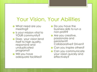 Your Vision, Your Abilities
   What need are you             Do you have the
    meeting?                       business skills to run a
   Is your mission vital to       non-profit?
    YOUR community?               Are you creative,
   Does your vision lend          passionate and
    itself to high quality,        persistent?
    responsive and                 Collaborative? Driven?
    unduplicated                  Can you inspire others?
    programs?                     Can you communicate
   Will you have                  your vision quickly and
    adequate facilities?           effectively?
 