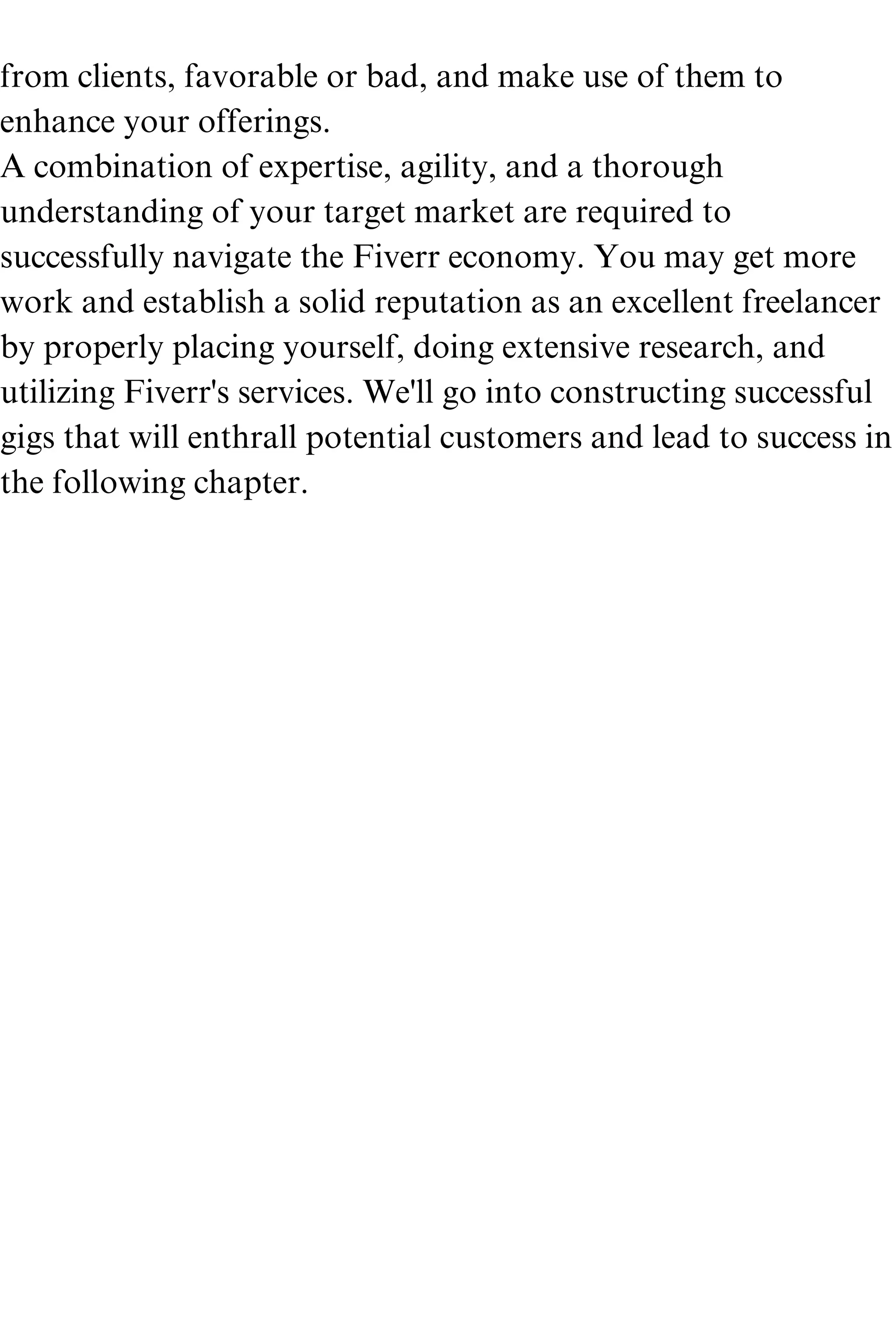 from clients, favorable or bad, and make use of them to
enhance your offerings.
A combination of expertise, agility, and a thorough
understanding of your target market are required to
successfully navigate the Fiverr economy. You may get more
work and establish a solid reputation as an excellent freelancer
by properly placing yourself, doing extensive research, and
utilizing Fiverr's services. We'll go into constructing successful
gigs that will enthrall potential customers and lead to success in
the following chapter.
 
