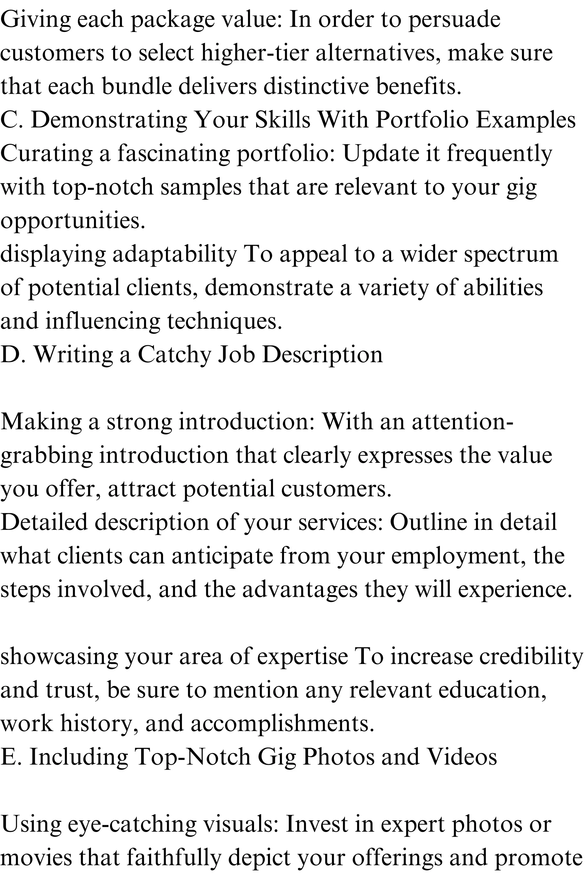 Giving each package value: In order to persuade
customers to select higher-tier alternatives, make sure
that each bundle delivers distinctive benefits.
C. Demonstrating Your Skills With Portfolio Examples
Curating a fascinating portfolio: Update it frequently
with top-notch samples that are relevant to your gig
opportunities.
displaying adaptability To appeal to a wider spectrum
of potential clients, demonstrate a variety of abilities
and influencing techniques.
D. Writing a Catchy Job Description
Making a strong introduction: With an attention-
grabbing introduction that clearly expresses the value
you offer, attract potential customers.
Detailed description of your services: Outline in detail
what clients can anticipate from your employment, the
steps involved, and the advantages they will experience.
showcasing your area of expertise To increase credibility
and trust, be sure to mention any relevant education,
work history, and accomplishments.
E. Including Top-Notch Gig Photos and Videos
Using eye-catching visuals: Invest in expert photos or
movies that faithfully depict your offerings and promote
 