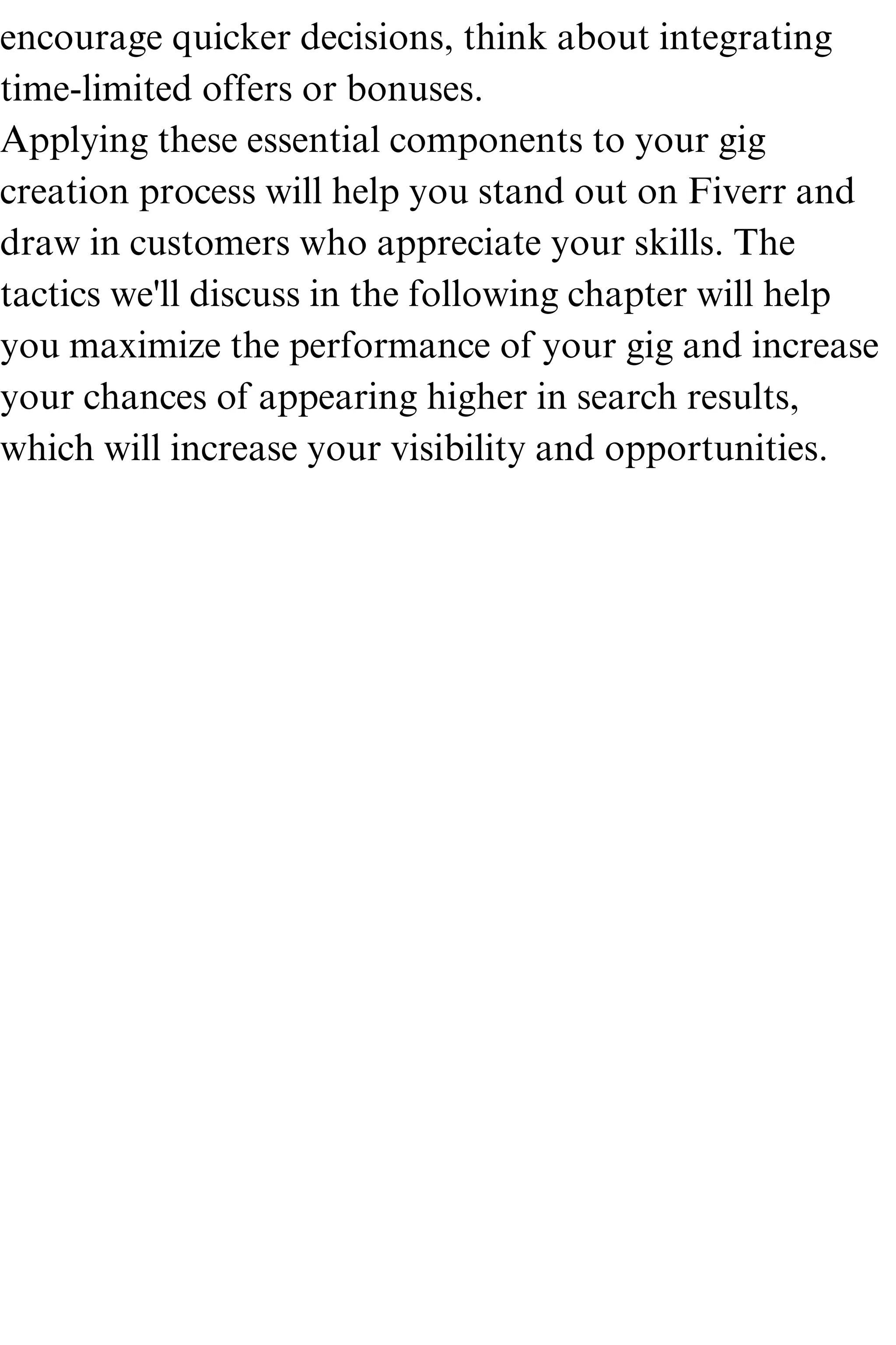 encourage quicker decisions, think about integrating
time-limited offers or bonuses.
Applying these essential components to your gig
creation process will help you stand out on Fiverr and
draw in customers who appreciate your skills. The
tactics we'll discuss in the following chapter will help
you maximize the performance of your gig and increase
your chances of appearing higher in search results,
which will increase your visibility and opportunities.
 