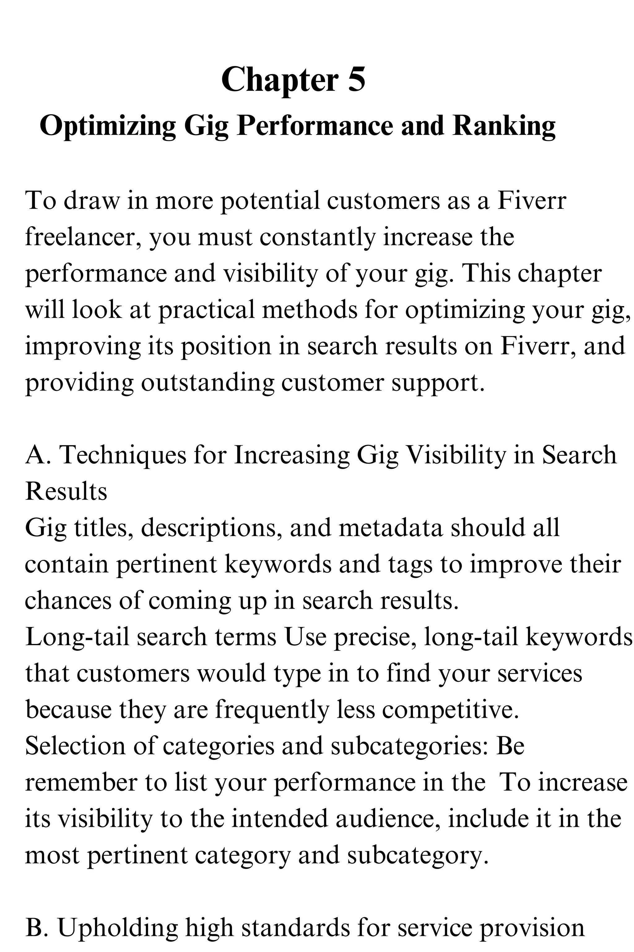 Chapter 5
Optimizing Gig Performance and Ranking
To draw in more potential customers as a Fiverr
freelancer, you must constantly increase the
performance and visibility of your gig. This chapter
will look at practical methods for optimizing your gig,
improving its position in search results on Fiverr, and
providing outstanding customer support.
A. Techniques for Increasing Gig Visibility in Search
Results
Gig titles, descriptions, and metadata should all
contain pertinent keywords and tags to improve their
chances of coming up in search results.
Long-tail search terms Use precise, long-tail keywords
that customers would type in to find your services
because they are frequently less competitive.
Selection of categories and subcategories: Be
remember to list your performance in the To increase
its visibility to the intended audience, include it in the
most pertinent category and subcategory.
B. Upholding high standards for service provision
 