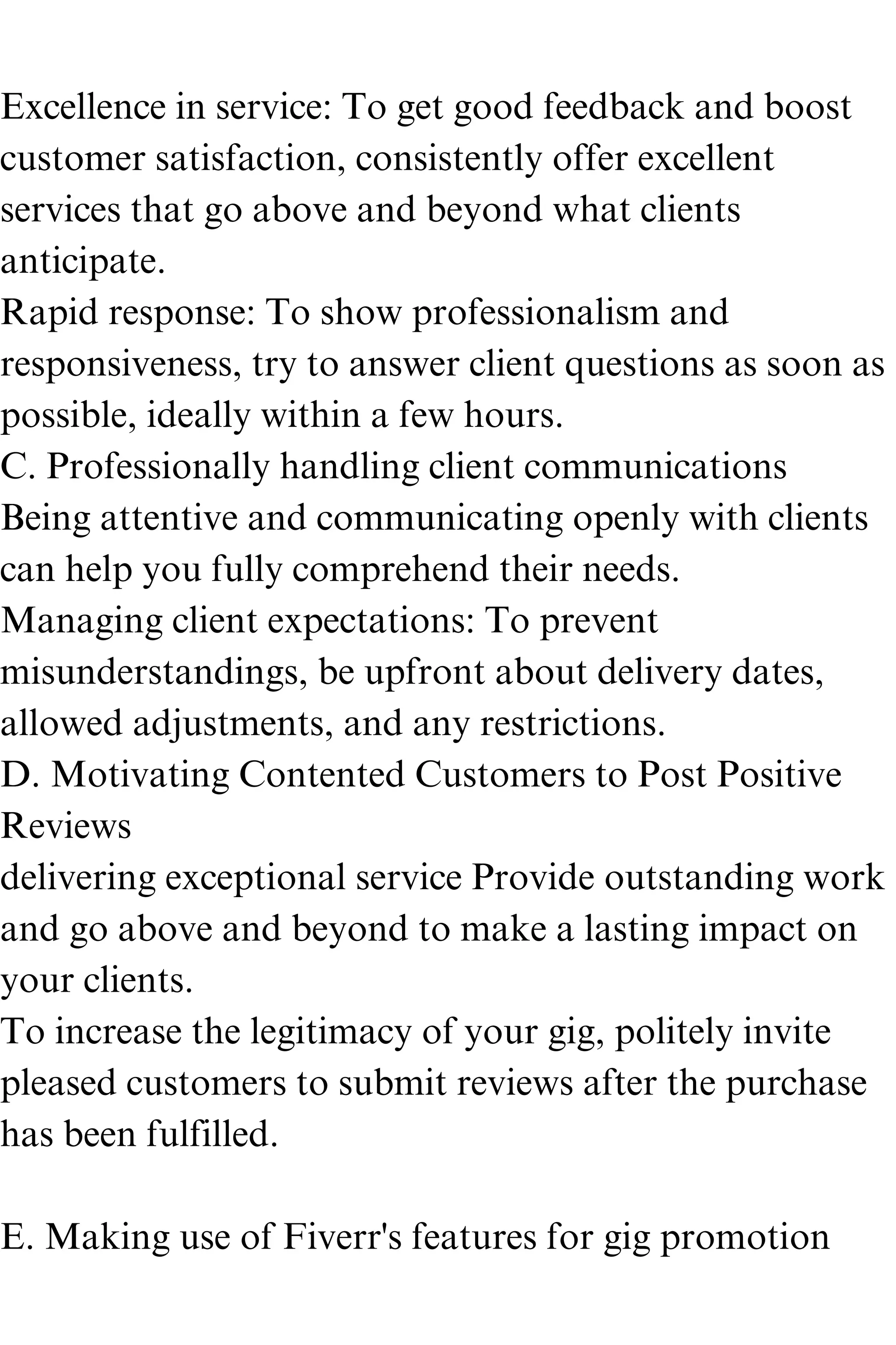 Excellence in service: To get good feedback and boost
customer satisfaction, consistently offer excellent
services that go above and beyond what clients
anticipate.
Rapid response: To show professionalism and
responsiveness, try to answer client questions as soon as
possible, ideally within a few hours.
C. Professionally handling client communications
Being attentive and communicating openly with clients
can help you fully comprehend their needs.
Managing client expectations: To prevent
misunderstandings, be upfront about delivery dates,
allowed adjustments, and any restrictions.
D. Motivating Contented Customers to Post Positive
Reviews
delivering exceptional service Provide outstanding work
and go above and beyond to make a lasting impact on
your clients.
To increase the legitimacy of your gig, politely invite
pleased customers to submit reviews after the purchase
has been fulfilled.
E. Making use of Fiverr's features for gig promotion
 