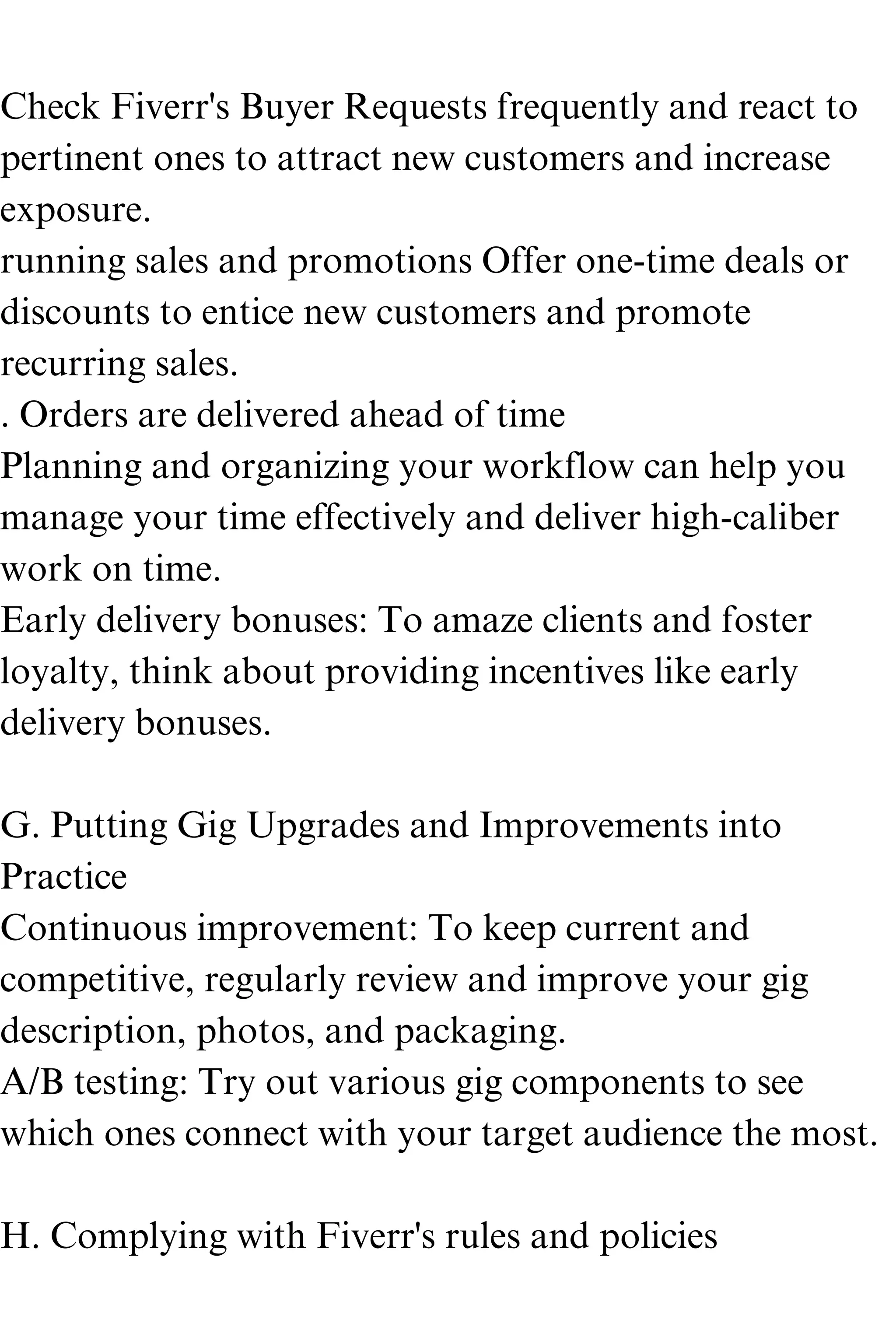 Check Fiverr's Buyer Requests frequently and react to
pertinent ones to attract new customers and increase
exposure.
running sales and promotions Offer one-time deals or
discounts to entice new customers and promote
recurring sales.
. Orders are delivered ahead of time
Planning and organizing your workflow can help you
manage your time effectively and deliver high-caliber
work on time.
Early delivery bonuses: To amaze clients and foster
loyalty, think about providing incentives like early
delivery bonuses.
G. Putting Gig Upgrades and Improvements into
Practice
Continuous improvement: To keep current and
competitive, regularly review and improve your gig
description, photos, and packaging.
A/B testing: Try out various gig components to see
which ones connect with your target audience the most.
H. Complying with Fiverr's rules and policies
 