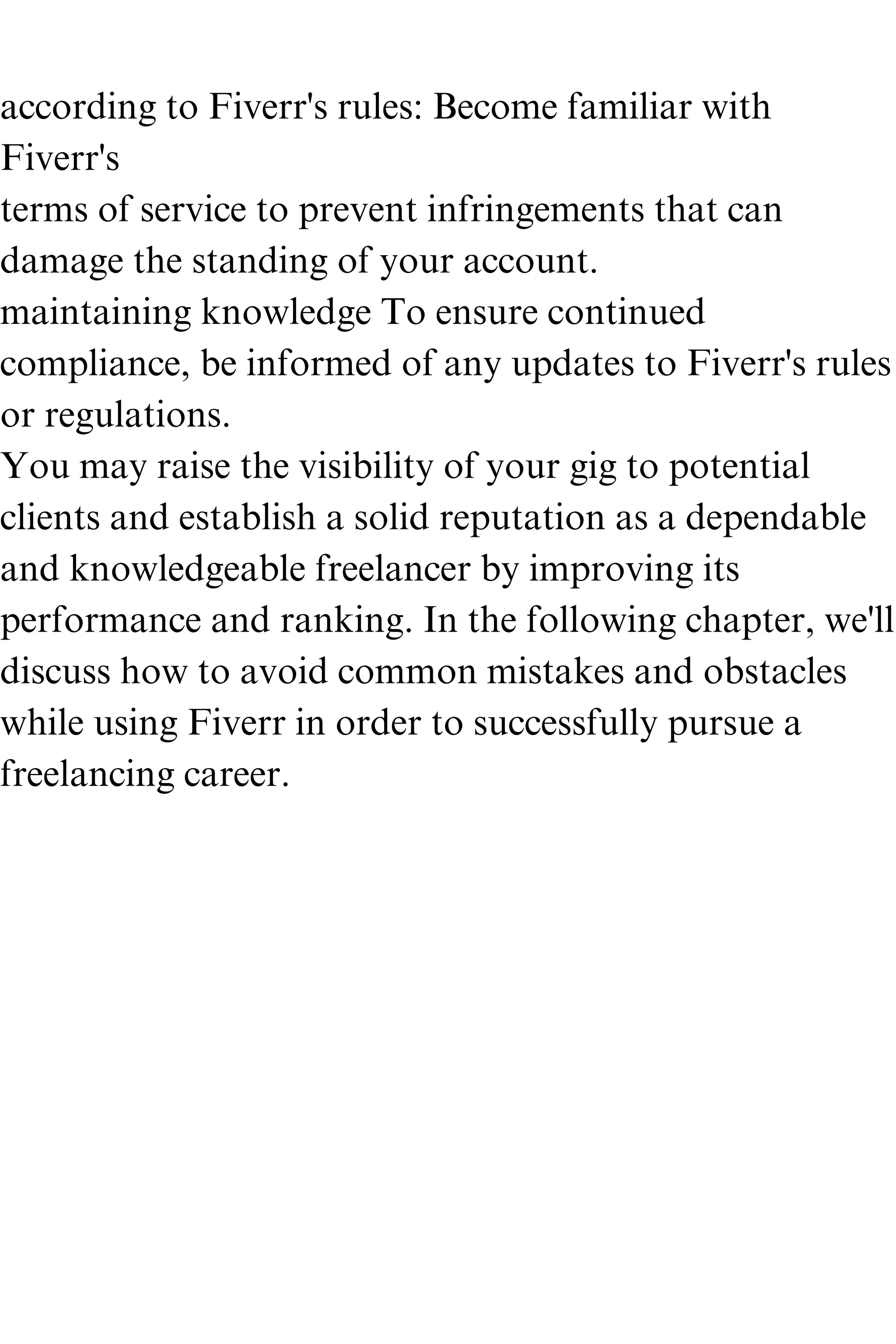 according to Fiverr's rules: Become familiar with
Fiverr's
terms of service to prevent infringements that can
damage the standing of your account.
maintaining knowledge To ensure continued
compliance, be informed of any updates to Fiverr's rules
or regulations.
You may raise the visibility of your gig to potential
clients and establish a solid reputation as a dependable
and knowledgeable freelancer by improving its
performance and ranking. In the following chapter, we'll
discuss how to avoid common mistakes and obstacles
while using Fiverr in order to successfully pursue a
freelancing career.
 
