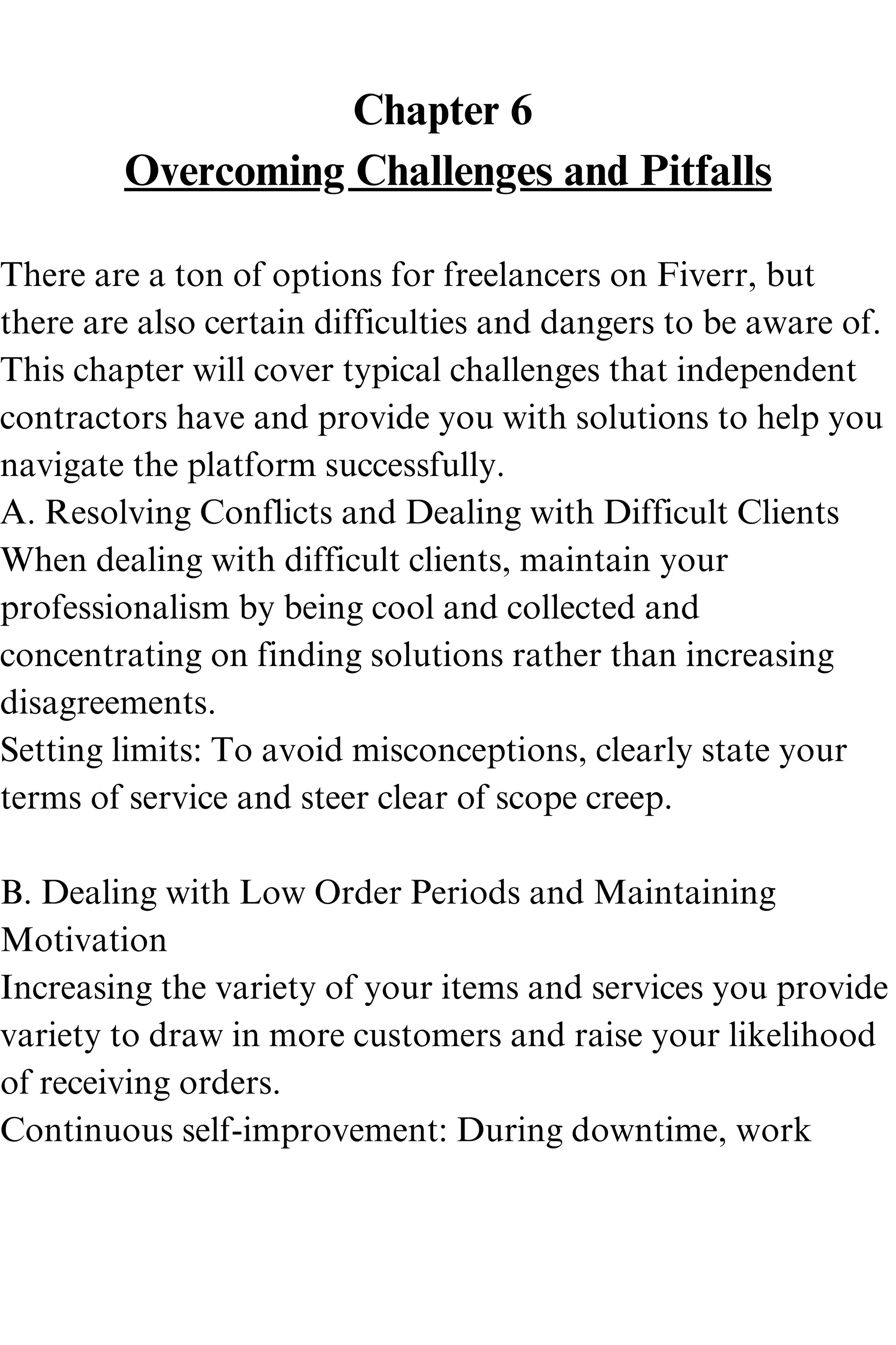 Chapter 6
Overcoming Challenges and Pitfalls
There are a ton of options for freelancers on Fiverr, but
there are also certain difficulties and dangers to be aware of.
This chapter will cover typical challenges that independent
contractors have and provide you with solutions to help you
navigate the platform successfully.
A. Resolving Conflicts and Dealing with Difficult Clients
When dealing with difficult clients, maintain your
professionalism by being cool and collected and
concentrating on finding solutions rather than increasing
disagreements.
Setting limits: To avoid misconceptions, clearly state your
terms of service and steer clear of scope creep.
B. Dealing with Low Order Periods and Maintaining
Motivation
Increasing the variety of your items and services you provide
variety to draw in more customers and raise your likelihood
of receiving orders.
Continuous self-improvement: During downtime, work
 