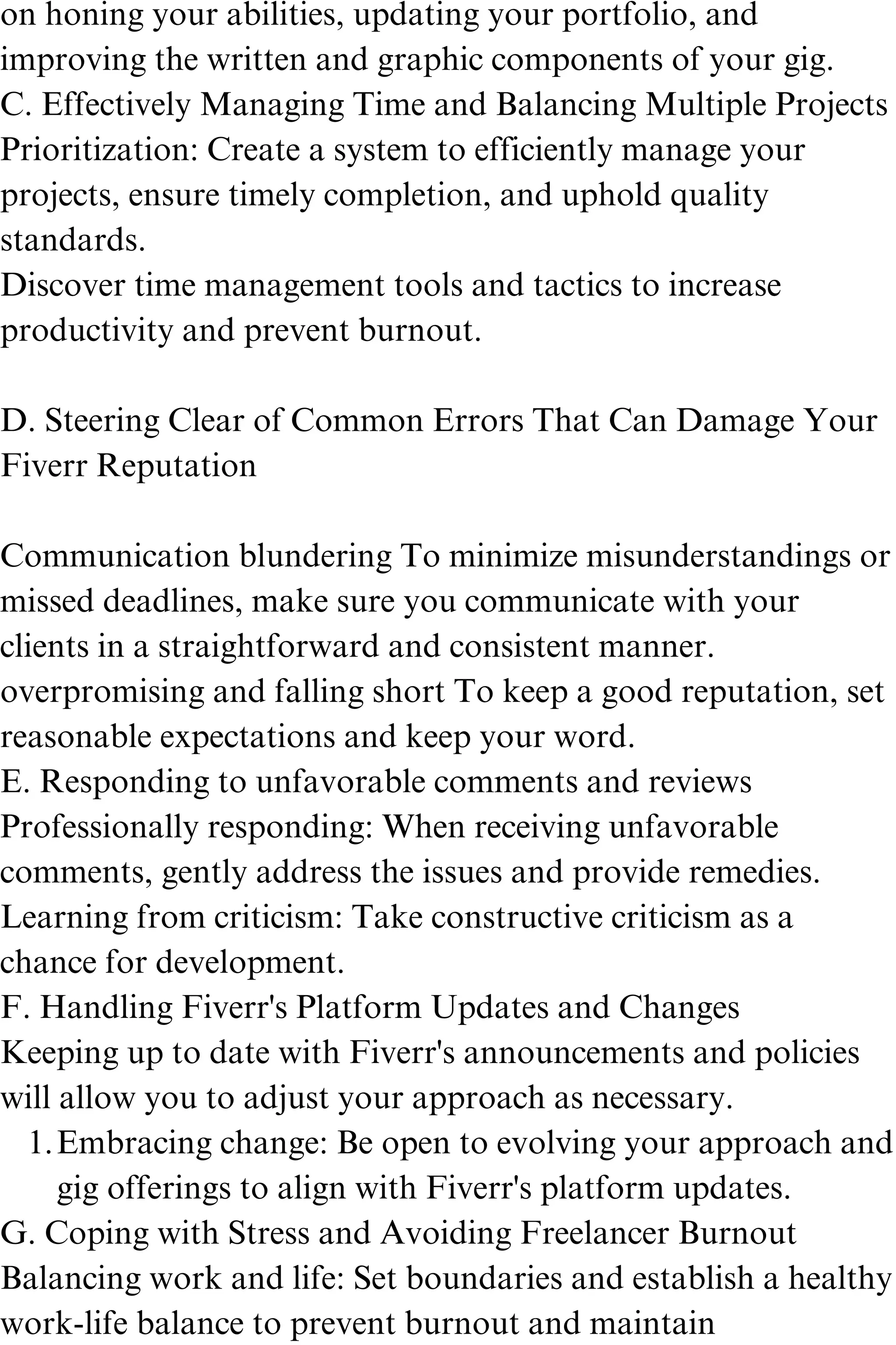 Embracing change: Be open to evolving your approach and
gig offerings to align with Fiverr's platform updates.
on honing your abilities, updating your portfolio, and
improving the written and graphic components of your gig.
C. Effectively Managing Time and Balancing Multiple Projects
Prioritization: Create a system to efficiently manage your
projects, ensure timely completion, and uphold quality
standards.
Discover time management tools and tactics to increase
productivity and prevent burnout.
D. Steering Clear of Common Errors That Can Damage Your
Fiverr Reputation
Communication blundering To minimize misunderstandings or
missed deadlines, make sure you communicate with your
clients in a straightforward and consistent manner.
overpromising and falling short To keep a good reputation, set
reasonable expectations and keep your word.
E. Responding to unfavorable comments and reviews
Professionally responding: When receiving unfavorable
comments, gently address the issues and provide remedies.
Learning from criticism: Take constructive criticism as a
chance for development.
F. Handling Fiverr's Platform Updates and Changes
Keeping up to date with Fiverr's announcements and policies
will allow you to adjust your approach as necessary.
1.
G. Coping with Stress and Avoiding Freelancer Burnout
Balancing work and life: Set boundaries and establish a healthy
work-life balance to prevent burnout and maintain
 