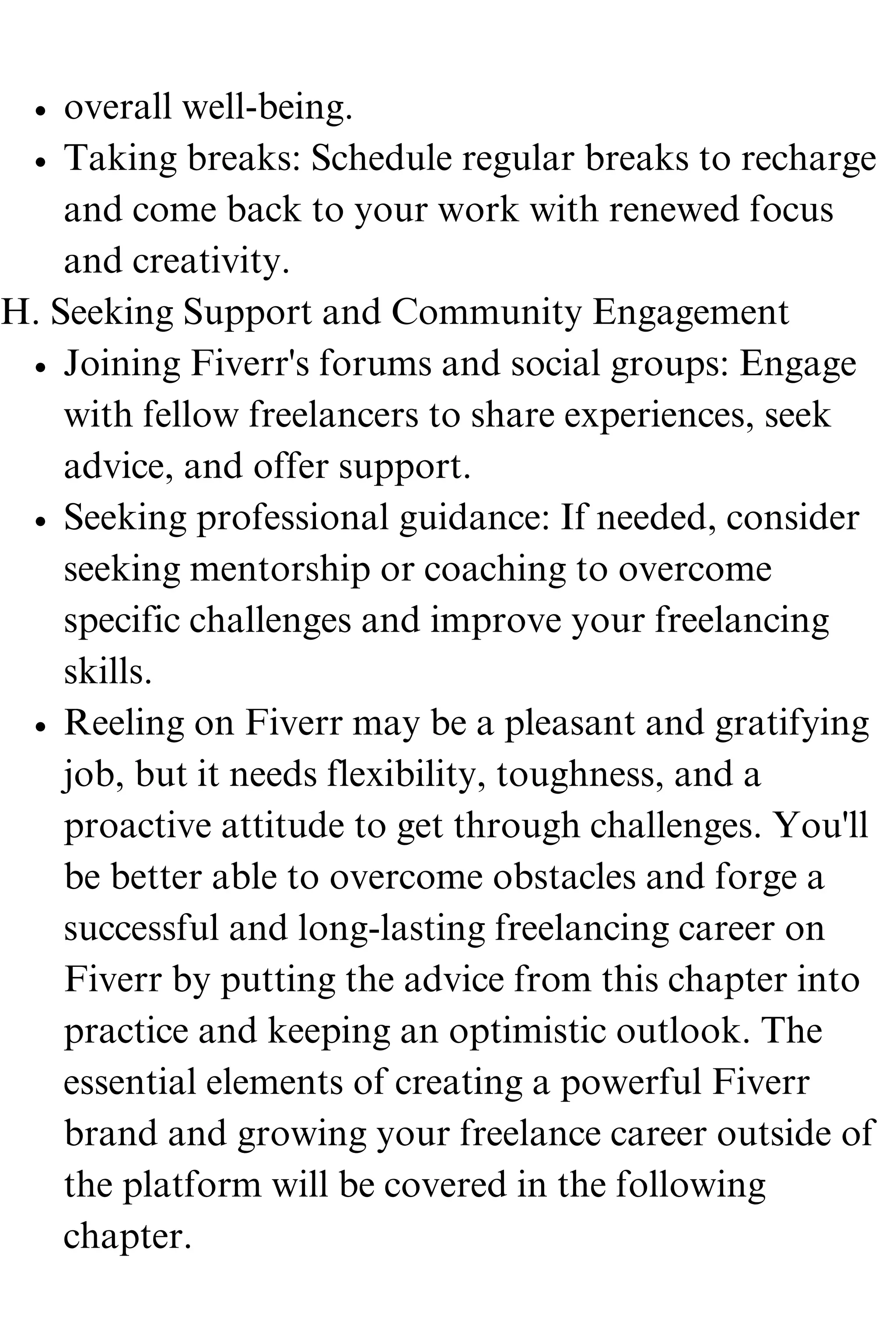 overall well-being.
Taking breaks: Schedule regular breaks to recharge
and come back to your work with renewed focus
and creativity.
Joining Fiverr's forums and social groups: Engage
with fellow freelancers to share experiences, seek
advice, and offer support.
Seeking professional guidance: If needed, consider
seeking mentorship or coaching to overcome
specific challenges and improve your freelancing
skills.
Reeling on Fiverr may be a pleasant and gratifying
job, but it needs flexibility, toughness, and a
proactive attitude to get through challenges. You'll
be better able to overcome obstacles and forge a
successful and long-lasting freelancing career on
Fiverr by putting the advice from this chapter into
practice and keeping an optimistic outlook. The
essential elements of creating a powerful Fiverr
brand and growing your freelance career outside of
the platform will be covered in the following
chapter.
H. Seeking Support and Community Engagement
 