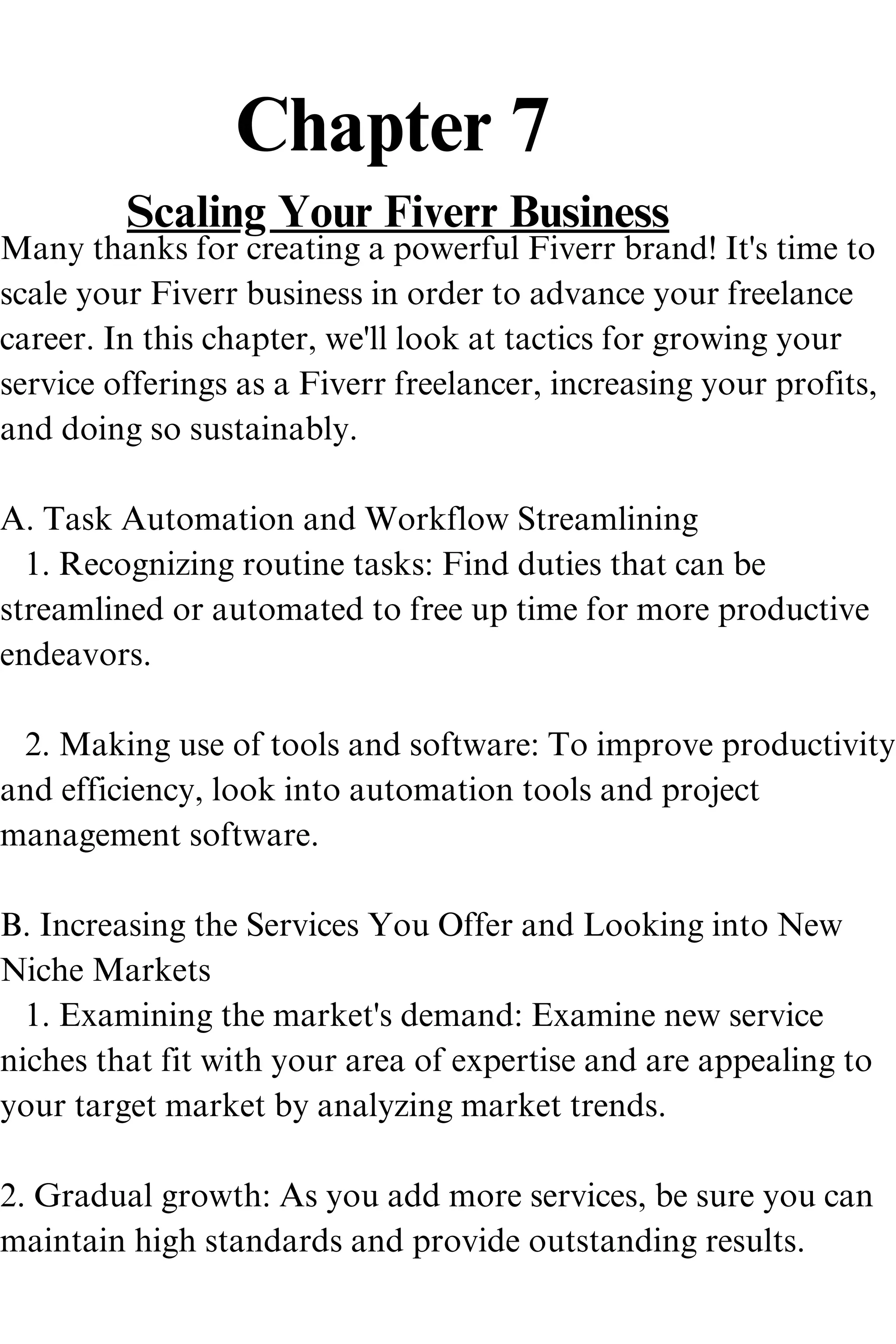 Chapter 7
Scaling Your Fiverr Business
Many thanks for creating a powerful Fiverr brand! It's time to
scale your Fiverr business in order to advance your freelance
career. In this chapter, we'll look at tactics for growing your
service offerings as a Fiverr freelancer, increasing your profits,
and doing so sustainably.
A. Task Automation and Workflow Streamlining
1. Recognizing routine tasks: Find duties that can be
streamlined or automated to free up time for more productive
endeavors.
2. Making use of tools and software: To improve productivity
and efficiency, look into automation tools and project
management software.
B. Increasing the Services You Offer and Looking into New
Niche Markets
1. Examining the market's demand: Examine new service
niches that fit with your area of expertise and are appealing to
your target market by analyzing market trends.
2. Gradual growth: As you add more services, be sure you can
maintain high standards and provide outstanding results.
 