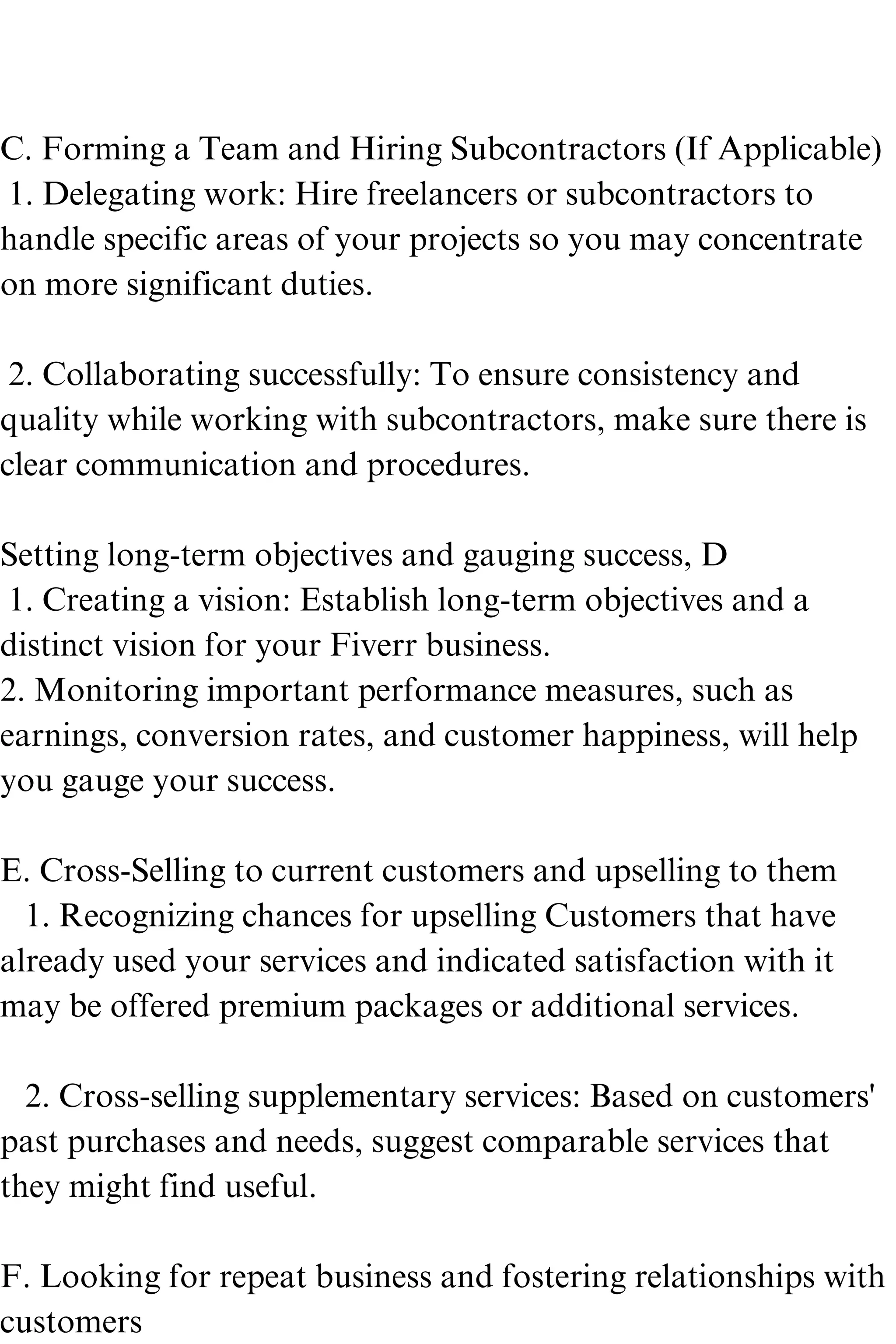 C. Forming a Team and Hiring Subcontractors (If Applicable)
1. Delegating work: Hire freelancers or subcontractors to
handle specific areas of your projects so you may concentrate
on more significant duties.
2. Collaborating successfully: To ensure consistency and
quality while working with subcontractors, make sure there is
clear communication and procedures.
Setting long-term objectives and gauging success, D
1. Creating a vision: Establish long-term objectives and a
distinct vision for your Fiverr business.
2. Monitoring important performance measures, such as
earnings, conversion rates, and customer happiness, will help
you gauge your success.
E. Cross-Selling to current customers and upselling to them
1. Recognizing chances for upselling Customers that have
already used your services and indicated satisfaction with it
may be offered premium packages or additional services.
2. Cross-selling supplementary services: Based on customers'
past purchases and needs, suggest comparable services that
they might find useful.
F. Looking for repeat business and fostering relationships with
customers
 