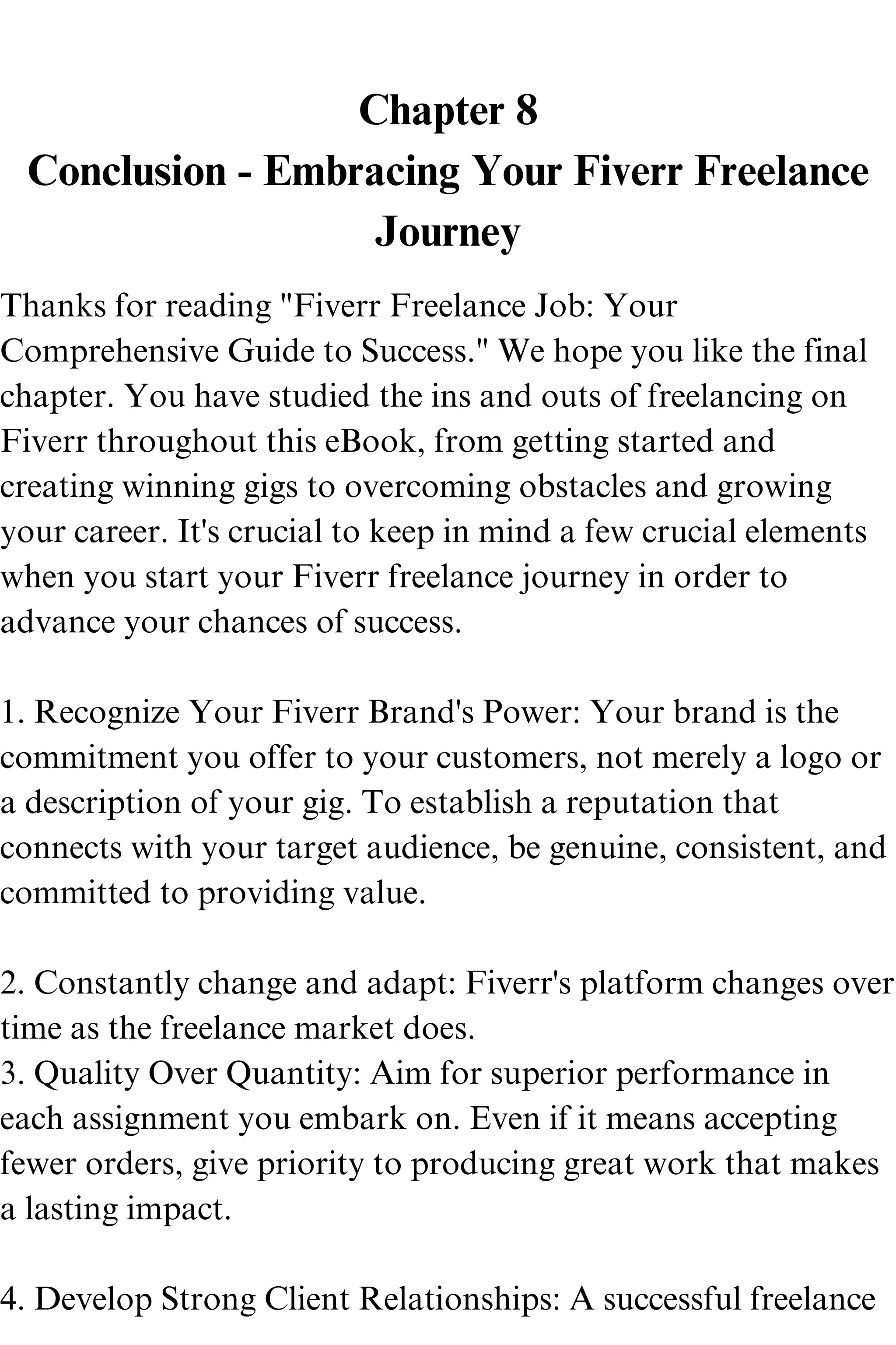 Chapter 8
Conclusion - Embracing Your Fiverr Freelance
Journey
Thanks for reading "Fiverr Freelance Job: Your
Comprehensive Guide to Success." We hope you like the final
chapter. You have studied the ins and outs of freelancing on
Fiverr throughout this eBook, from getting started and
creating winning gigs to overcoming obstacles and growing
your career. It's crucial to keep in mind a few crucial elements
when you start your Fiverr freelance journey in order to
advance your chances of success.
1. Recognize Your Fiverr Brand's Power: Your brand is the
commitment you offer to your customers, not merely a logo or
a description of your gig. To establish a reputation that
connects with your target audience, be genuine, consistent, and
committed to providing value.
2. Constantly change and adapt: Fiverr's platform changes over
time as the freelance market does.
3. Quality Over Quantity: Aim for superior performance in
each assignment you embark on. Even if it means accepting
fewer orders, give priority to producing great work that makes
a lasting impact.
4. Develop Strong Client Relationships: A successful freelance
 
