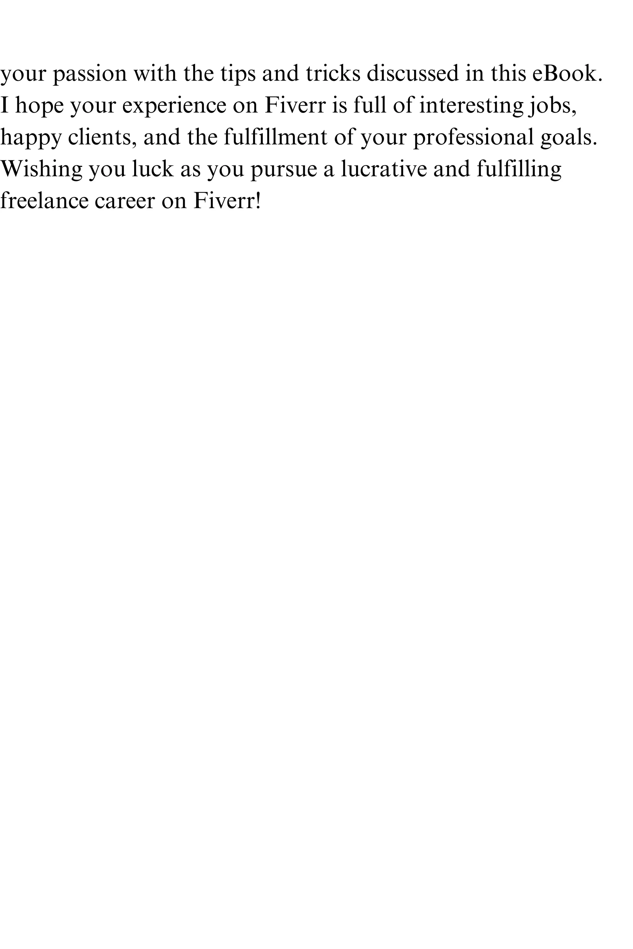 your passion with the tips and tricks discussed in this eBook.
I hope your experience on Fiverr is full of interesting jobs,
happy clients, and the fulfillment of your professional goals.
Wishing you luck as you pursue a lucrative and fulfilling
freelance career on Fiverr!
 