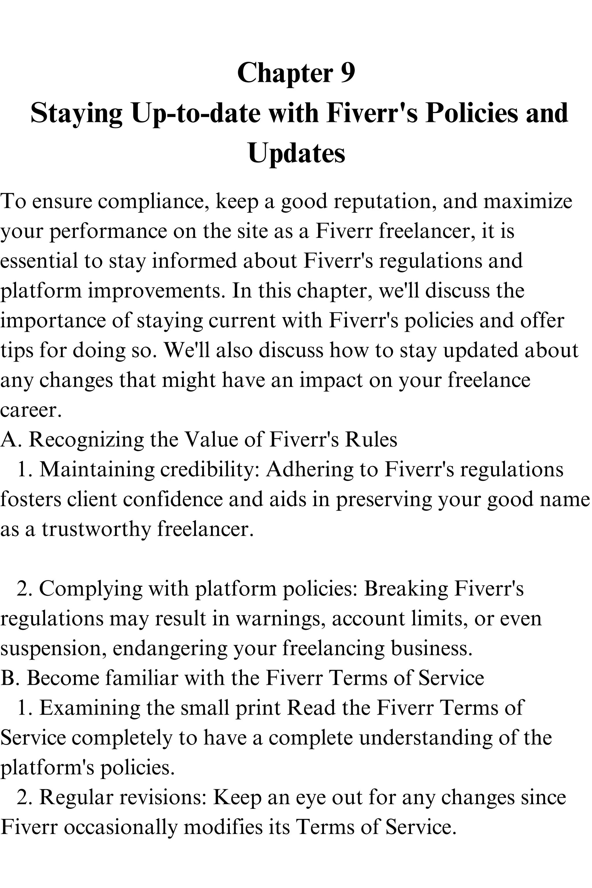 Chapter 9
Staying Up-to-date with Fiverr's Policies and
Updates
To ensure compliance, keep a good reputation, and maximize
your performance on the site as a Fiverr freelancer, it is
essential to stay informed about Fiverr's regulations and
platform improvements. In this chapter, we'll discuss the
importance of staying current with Fiverr's policies and offer
tips for doing so. We'll also discuss how to stay updated about
any changes that might have an impact on your freelance
career.
A. Recognizing the Value of Fiverr's Rules
1. Maintaining credibility: Adhering to Fiverr's regulations
fosters client confidence and aids in preserving your good name
as a trustworthy freelancer.
2. Complying with platform policies: Breaking Fiverr's
regulations may result in warnings, account limits, or even
suspension, endangering your freelancing business.
B. Become familiar with the Fiverr Terms of Service
1. Examining the small print Read the Fiverr Terms of
Service completely to have a complete understanding of the
platform's policies.
2. Regular revisions: Keep an eye out for any changes since
Fiverr occasionally modifies its Terms of Service.
 